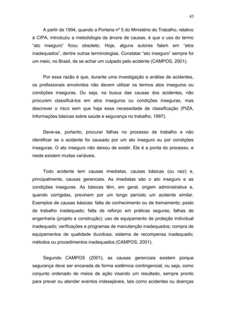 43 
A partir de 1994, quando a Portaria nº 5 do Ministério do Trabalho, relativo 
à CIPA, introduziu a metodologia da árvore de causas, é que o uso do termo 
“ato inseguro” ficou obsoleto. Hoje, alguns autores falam em “atos 
inadequados”, dentre outras terminologias. Constatar “ato inseguro” sempre foi 
um meio, no Brasil, de se achar um culpado pelo acidente (CAMPOS, 2001). 
Por essa razão é que, durante uma investigação e análise de acidentes, 
os profissionais envolvidos não devem utilizar os termos atos inseguros ou 
condições inseguras. Ou seja, na busca das causas dos acidentes, não 
procurem classificá-los em atos inseguros ou condições inseguras, mas 
descrever o risco sem que haja essa necessidade de classificação (PIZA, 
Informações básicas sobre saúde e segurança no trabalho, 1997). 
Deve-se, portanto, procurar falhas no processo de trabalho e não 
identificar se o acidente foi causado por um ato inseguro ou por condições 
inseguras. O ato inseguro não deixou de existir. Ele é a ponta do processo, e 
neste existem muitas variáveis. 
Todo acidente tem causas imediatas, causas básicas (ou raiz) e, 
principalmente, causas gerenciais. As imediatas são o ato inseguro e as 
condições inseguras. As básicas têm, em geral, origem administrativa e, 
quando corrigidas, previnem por um longo período um acidente similar. 
Exemplos de causas básicas: falta de conhecimento ou de treinamento; posto 
de trabalho inadequado; falta de reforço em práticas seguras; falhas de 
engenharia (projeto e construção); uso de equipamento de proteção individual 
inadequado; verificações e programas de manutenção inadequados; compra de 
equipamentos de qualidade duvidosa; sistema de recompensa inadequado; 
métodos ou procedimentos inadequados (CAMPOS, 2001). 
Segundo CAMPOS (2001), as causas gerenciais existem porque 
segurança deve ser encarada de forma sistêmica contingencial, ou seja, como 
conjunto ordenado de meios de ação visando um resultado, sempre pronto 
para prever ou atender eventos indesejáveis, tais como acidentes ou doenças 
 