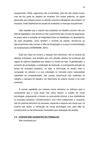 ocupacionais. Afinal, segurança não é prioridade, pois ela não acaba nunca, 
mas ela faz parte do negócio da empresa. Em outras palavras, se ações 
gerenciais que possam prever ou atender eventos indesejáveis não existem na 
empresa, então fatalmente há causas de acidentes ou doenças ocupacionais. 
Vale ressaltar que a maioria dos acidentes do trabalho ocorrem não por 
falta de legislação, mas devido ao não cumprimento das normas de segurança, 
as quais visam a proteção da integridade física do trabalhador no desempenho 
de suas atividades, como também o controle de perdas. Somem-se ao 
descumprimento das normas a falta de fiscalização e a pouca conscientização 
do empresariado (VENDRAME, 2001). 
Está nas mãos do homem a redução dos infortúnios, não só através de 
atitudes individuais, mas também por uma solução coletiva de mudanças das 
regras do sistema capitalista que impera no mundo de hoje. A globalização, o 
aumento da competição, a aceleração da produção, a conseqüente redução do 
tempo do processo produtivo, ou seja, a diminuição do tempo entre a 
concepção do produto e a sua colocação no mercado como necessidade 
capitalista de competitividade, são causas inequívocas dos acidentes do 
trabalho e doenças do trabalho, em detrimento do próprio homem e do meio 
ambiente. 
A corrida capitalista por maiores lucros direciona os esforços para o 
componente que a curto prazo traz maior retorno: a criação de novas 
tecnologias, esquecendo o homem ou procurando diminuir a sua interferência 
no processo produtivo, transformando-o num mero coadjuvante e, enquanto 
não for possível eliminá-lo do processo, deixando-o exposto aos riscos que, na 
maioria das vezes, a introdução de novas tecnologias traz, pelo falta de 
conhecimento ou de treinamento necessário para realização das tarefas. 
2.4 - CUSTOS DOS ACIDENTES DO TRABALHO 
São compostos por: 
44 
 