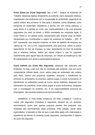 45 
Custo Direto (ou Custo Segurado): são: o SAT – Seguro de Acidentes do 
Trabalho; despesas ligadas diretamente ao acidente, como despesas médicas, 
hospitalares e farmacêuticas com a recuperação do acidentado; pagamento do 
salário relativo aos primeiros 15 dias após o acidente; outras despesas, como 
transporte do acidentado, assistência à família, etc. Em outras palavras, o 
custo direto é a parcela do custo cuja responsabilidade é de uma empresa 
seguradora (no caso do Brasil, o INSS) contratada por imposição legal. O 
Custo Direto é, em grande parte, caracterizado pelo importe pago ao INSS, 
representado por contribuições e seguro de acidentes do trabalho – SAT. O 
SAT representa uma alíquota incidente na folha de salários da empresa em 
valores de 1% , 2% ou 3%, respectivamente, para grau leve, médio ou grave, 
dependendo do tipo de empresa, ou seja, dependendo do risco de acidente 
que a empresa oferece, listado em tabela própria e que foi majorado 
recentemente para alguns tipos de empresas, em virtude da existência ou não 
de trabalhadores com direito à aposentadoria especial. 
Custo Indireto (ou Custo Não Segurado): despesas não atribuídas aos 
acidentes, ou seja, custo que não se manifesta pelo acidente, mas sim como 
conseqüência indireta deste, como: salário pago ao acidentado não coberto 
pelo INSS, relativo aos pequenos acidentes, enquanto o trabalhador se 
encontra no ambulatório da empresa; salários pagos a outros funcionários no 
atendimento ao acidentado; perda de lucros; danos materiais; despesas com 
treinamento do substituto; horas extras pagas a outros funcionários; despesas 
com a investigação do acidente, etc. É de responsabilidade exclusiva do 
empregador, não havendo cobertura em tal circunstância. 
HEINRICH, in PIZA (1998), evidenciou, em 1930, a relação 4 : 1 entre os 
custos não segurados (indiretos) e segurados (diretos) de um acidente, 
demonstrando assim que apenas pequena parcela dos prejuízos com 
acidentes são reembolsáveis pelas empresas. Esta relação, aceita pelos 
especialistas, é baseada no fato de que a cada dólar gasto com indenização e 
assistência às vítimas do acidente (custo segurado), correspondem 4 dólares 
de custo não segurado. 
 