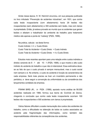 46 
Ainda nessa época, H. W. Heinrich enunciou, em sua pesquisa publicada 
no livro intitulado “Prevenção de acidentes industriais”, em 1931, que contra 
cada lesão incapacitante (com afastamento) havia 29 lesões não 
incapacitantes (sem afastamento) e 300 acidentes sem lesão, mas com danos 
à propriedade. Então, já estava provado ao mundo que os acidentes que geram 
lesões e afastam o trabalhador do ambiente de trabalho para tratamento 
médico são apenas a ponta do “iceberg” (PIZA, 1998). 
Na prática, calcula - se desta forma: 
Custo Indireto = 4 x Custo Direto 
Custo Total do Acidente = Custo Direto + Custo Indireto 
Custo Total do Acidente = Custo Direto + 4 x Custo Direto 
Estudos mais recentes apontam para uma relação entre custos indiretos e 
diretos variando de 8 : 1 até 10 : 1 (PIZA, 1998), o que mostra o alto custo 
indireto do acidente do trabalho e que não é indenizável. Essa estimativa deve-se 
ao fato de que o custo privado é sempre mensurável, mas o custo social 
nem sempre o é. No entanto, o custo do acidente é função da característica de 
cada empresa. Será mais preciso se tiver um inventário permanente e não 
periódico, e deve seguir a convenção da uniformidade ou da consistência dos 
lançamentos contábeis da empresa. 
FRANK BIRD JR., in PIZA (1998), apoiado numa análise de 90.000 
acidentes realizada em 1966, formou sua teoria de Controle de Danos, 
chegando à conclusão que contra cada lesão incapacitante ocorriam 100 
lesões não incapacitantes e 500 acidentes com danos à propriedade. 
Vários fatores dificultam a exata mensuração dos custos dos acidentes do 
trabalho, como a dificuldade na obtenção de todos os custos associados ao 
acidente pela fragmentação das informações, como também das 
responsabilidades referentes às conseqüências dos acidentes. 
 