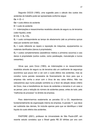 47 
Segundo CICCO (1983), uma sugestão para o cálculo dos custos dos 
acidentes do trabalho pode ser apresentada conforme segue: 
Ce = C – i 
Ce = custo efetivo do acidente 
C = custo do acidente 
i = indenizações e ressarcimentos recebidos através de seguro ou de terceiros 
(valor líquido), onde: 
C = C1 + C2 + C3 
C1 = custo correspondente ao tempo de afastamento (até os primeiros quinze 
dias) por acidente com lesão, 
C2 = custo referente ao reparo e reposição de máquinas, equipamentos ou 
materiais danificados (danos à propriedade), 
C3 = custos complementares (assistência médica e primeiros socorros) e aos 
danos à propriedade (outros custos, como paralisação, manutenção e lucros 
cessantes). 
Vê-se que, para Cicco (1983), as indenizações e os ressarcimentos 
recebidos através de seguro ou de terceiros são um coeficiente de segurança 
econômico que pouco tem a ver com o custo efetivo dos acidentes, mas se 
constitui numa parcela necessária de financiamento de risco para que a 
empresa não venha a arcar com o ônus de seu caixa efetivo. Não nos 
colocaremos aqui numa posição contrária ou a favor da adoção desse critério 
de Cicco, mas a transferência de riscos de acidentes a terceiros é um caso a 
se pensar, pois a redução do número de acidentes passa, antes de tudo, pela 
“melhorias do processo” no âmbito da empresa. 
Para determinarmos exatamente as parcelas C2 e C3, dependemos 
fundamentalmente da organização interna da empresa. A parcela “I”, que deve 
ser subtraída das demais, foi incluída apenas para que se identifique o total 
líquido do custo efetivo dos acidentes. 
PASTORE (2001), professor da Universidade de São Paulo-USP, em 
recente estudo constatou que o Brasil gasta R$ 20 bilhões por ano com 
 