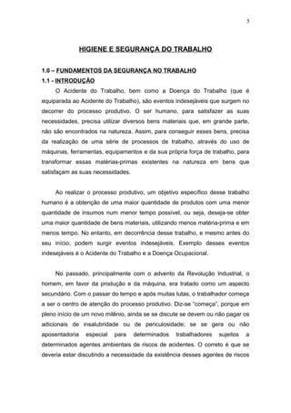 HIGIENE E SEGURANÇA DO TRABALHO 
1.0 – FUNDAMENTOS DA SEGURANÇA NO TRABALHO 
1.1 - INTRODUÇÃO 
5 
O Acidente do Trabalho, bem como a Doença do Trabalho (que é 
equiparada ao Acidente do Trabalho), são eventos indesejáveis que surgem no 
decorrer do processo produtivo. O ser humano, para satisfazer as suas 
necessidades, precisa utilizar diversos bens materiais que, em grande parte, 
não são encontrados na natureza. Assim, para conseguir esses bens, precisa 
da realização de uma série de processos de trabalho, através do uso de 
máquinas, ferramentas, equipamentos e da sua própria força de trabalho, para 
transformar essas matérias-primas existentes na natureza em bens que 
satisfaçam as suas necessidades. 
Ao realizar o processo produtivo, um objetivo específico desse trabalho 
humano é a obtenção de uma maior quantidade de produtos com uma menor 
quantidade de insumos num menor tempo possível, ou seja, deseja-se obter 
uma maior quantidade de bens materiais, utilizando menos matéria-prima e em 
menos tempo. No entanto, em decorrência desse trabalho, e mesmo antes do 
seu início, podem surgir eventos indesejáveis. Exemplo desses eventos 
indesejáveis é o Acidente do Trabalho e a Doença Ocupacional. 
No passado, principalmente com o advento da Revolução Industrial, o 
homem, em favor da produção e da máquina, era tratado como um aspecto 
secundário. Com o passar do tempo e após muitas lutas, o trabalhador começa 
a ser o centro de atenção do processo produtivo. Diz-se “começa”, porque em 
pleno início de um novo milênio, ainda se se discute se devem ou não pagar os 
adicionais de insalubridade ou de periculosidade; se se gera ou não 
aposentadoria especial para determinados trabalhadores sujeitos a 
determinados agentes ambientais de riscos de acidentes. O correto é que se 
deveria estar discutindo a necessidade da existência desses agentes de riscos 
 
