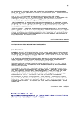 51 
Mas isso não significa que todos os setores estão aceitando essa nova realidade que foi regulamentada pelo 
Decreto 6042, de 12/02/07. O Nexo tem sido criticado por alguns profissionais de SST e pelo meio empresarial, 
que vem se mobilizando. 
Ainda em 2007, a CNI (Confederação Nacional da Indústria) ajuizou uma Adin (Ação Direta de 
Inconstitucionalidade) contra o NTEP. Por sua vez, a Anamatra (Associação Nacional dos Magistrados da Justiça 
do Trabalho) se posicionou a favor das alterações, ingressando como parte interessada e pedindo a 
improcedência da ação. A questão não foi julgada, e o NTEP está em vigor. 
“O NTEP é mal elaborado. Há falhas técnicas e jurídicas. As empresas podem ter um acréscimo de 100% nas 
alíquotas enquanto a redução é de 50%. É um critério desigual e de caráter arrecadatório e não de proteção ao 
trabalhador”, avalia o médico do Trabalho e membro do Conselho Regional de Medicina do Estado do Rio 
Grande do Sul (Cremers), Iseu Milman. 
“A visão da Previdência é uma visão de saúde pública. As empresas precisam mostrar que têm um ambiente 
salubre e equilibrado. A pergunta deixou de ser se o trabalhador está doente. A pergunta agora é se o ambiente 
é doentio. O foco passa a ser a empresa e não mais o trabalhador. Passamos a enxergar o coletivo e que há 
empresas que são epidêmicas e estão produzindo doentes”, rebate o Coordenador-Geral de Políticas de Saúde 
do Trabalhador do Ministério da Previdência Social e doutor em ciências da saúde pela UNB (Universidade de 
Brasília), Paulo Rogério Albuquerque de Oliveira. 
Fonte: Revista Proteção - 2/9/2008 
Previdência adia vigência do FAP para janeiro de 2010 
Fonte: Agência Estado 
Brasília/DF - O ministro da Previdência Social, José Pimentel, anunciou quarta-feira, 24, o adiamento por um 
ano da entrada em vigor do Fator Acidentário de Prevenção (FAP). Esse mecanismo entraria em vigor no dia 1º 
de janeiro de 2009, mas um decreto do presidente da República, que será publicado nos próximos dias, adiará 
a implantação do FAP para 1º de janeiro de 2010. 
O FAP será aplicado sobre a alíquota do imposto do seguro de acidente no trabalho pago pelas empresas. A 
idéia do governo é que a alíquota do imposto seja reduzida para as empresas com pouca incidência de 
acidentes no trabalho e seja ampliada para aquelas com altos registros de acidentes. 
Segundo o Ministério da Previdência, a alíquota do seguro de acidentes varia de 1% a 3% sobre a folha de 
pagamento da empresa. Com a entrada em vigor do FAP, essas alíquotas podem ser reduzidas à metade ou 
serem ampliadas em até 100%. 
Pimentel explicou que o adiamento é necessário para que uma comissão formada por governo, empresários e 
trabalhadores conclua as discussões sobre o marco legal na área de saúde e de segurança no trabalho. Além 
disso, explicou o ministro, o governo negocia com o chamado Sistema S (Senai, Senac, Senar, Sesc, Senat, 
Sest, Sebrae e Sescoop) a assinatura de um protocolo até o fim deste ano para que a reabilitação e 
requalificação dos trabalhadores vítimas de acidente no trabalho ou de doenças ocorram dentro do espaço 
dessas entidades que integram o Sistema S, com a supervisão do Ministério da Previdência Social. 
Segundo o ministro, as empresas não estão cumprindo a cota de deficientes e de trabalhadores reabilitados 
porque a qualificação oferecida hoje não é suficiente para garantir a inserção desses trabalhadores. Pimentel 
disse ainda que o adiamento por um ano da entrada em vigor do FAP ocorre também em razão do critério da 
anualidade - por ser um imposto, a sua vigência só pode ocorrer no ano seguinte à sua aprovação e definição 
do marco legal. 
Fonte: Agência Estado - 24/9/2008 
Entenda sobre NTEP / FAP e SAT 
Perguntas e respostas dadas pelo Dr. Luiz Eduardo Moreira Coelho, Consultor Trabalhista 
e Previdenciário, Sócio da Coelho e Morello Advogados 
 