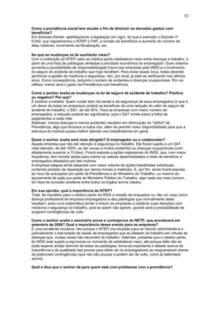 52 
Como a previdência social tem atuado a fim de diminuir os elevados gastos com 
benefícios? 
Em diversas frentes: aperfeiçoando a legislação em vigor, do que é exemplo o Decreto nº 
6.042, que regulamentou o NTEP e FAP, a revisão de benefícios e aumento do número de 
altas médicas, incremento da fiscalização, etc. 
No que as mudanças na lei auxiliarão nisso? 
Com a instituição do NTEP cabe ao médico perito estabelecer nexo entre doenças e trabalho, a 
partir de uma lista de patologias atreladas a atividade econômica do empregador. Esse sistema 
aumenta a possibilidade de responsabilização futura das empresas pelo INSS e o incremento 
do seguro de acidente de trabalho que hoje recolhem. Para evitar esses ônus, todas deverão 
aprimorar a gestão de medicina e segurança. Isto, por sinal, já está se verificando nos últimos 
anos. Como conseqüência, reduzirá o número de acidentes e doenças ocupacionais. Por via 
reflexa, menor será o gasto da Previdência com benefícios. 
Como o senhor avalia as mudanças na lei de seguro de acidente de trabalho? Positiva 
ou negativa? Por que? 
É positiva a medida. Quem cuidar bem da saúde e da segurança de seus empregados (o que é 
um dever de todas as empresas) poderá se beneficiar de uma redução do valor do seguro de 
acidente de trabalho, o SAT, de até 50%. Para as empresas com maior número de 
empregados, a redução poderá ser significativa, pois o SAT incide sobre a folha de 
pagamentos a cada mês. 
Ademais, menos doenças e menos acidentes resultam em diminuição do "déficit" da 
Previdência, algo que favorece a todos nós, além de permitir maior disponibilidade para que a 
estrutura do Instituto possa melhor atender aos trabalhadores em geral. 
Quem o senhor avalia será mais atingido? O empregador ou o colaborador? 
Aquela empresa que não der atenção à segurança no trabalho. Ela ficará sujeita a um SAT 
mais elevado, de até 100%, se der causa a muitos acidentes ou doenças ocupacionais (com 
afastamento superior a 15 dias). Ficará exposta a ações regressivas do INSS, que, com maior 
freqüência, tem movido ações para cobrar os valores desembolsados a título de benefício a 
empregados afastados por tais motivos. 
A empresa relapsa ainda deparará com maior volume de ações trabalhistas individuais, 
contendo pedidos de reparação por danos morais e materiais. E, por fim, ainda ficará exposta 
ao risco de autuações por parte da Previdência e do Ministério do Trabalho, ou mesmo ao 
ajuizamento de ação por parte do Ministério Público do Trabalho, algo cada vez mais comum, 
em face da conexão existente entre todos os órgãos acima citados. 
Em sua opinião, qual a importância do NTEP? 
Total. Ao transferir para o médico perito do INSS a missão de enquadrar ou não um caso como 
doença profissional de empresa empregadora e das patologias que normalmente delas 
resultam, essa nova sistemática tende a induzir as empresas a redobrar suas atenções com 
medicina e segurança do trabalho, pois se assim não agirem, grande será a probabilidade de 
surgirem contingências de vulto. 
Como o senhor avalia o seminário prova e contraprova do NETP, que acontecerá em 
setembro de 2008? Qual a importância desse evento para as empresas? 
É uma excelente iniciativa. Isto porque o NTEP cria situação para se discutir administrativa e 
judicialmente o real estado de saúde de empregados que se afastam do trabalho em virtude de 
doenças que, muitas vezes não decorrem do trabalho. Ademais, presente que o médico perito 
do INSS está sujeito a equívocos no momento de estabelecer nexo, até porque dele não se 
pode esperar amplo domínio de todas as patologias, torna-se importante o debate acerca da 
importância e da qualidade das provas para efeito de os empregadores se resguardarem diante 
de potenciais contingências (que não são poucas e podem ser de vulto, como já salientado 
acima). 
Qual a dica que o senhor dá para quem está com problemas com a previdência? 
 