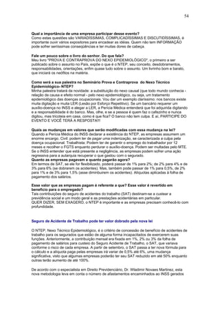 54 
Qual a importância de uma empresa participar desse evento? 
Como estas questões são VARIADÍSSIMAS, COMPLICADÍSSIMAS E DISCUTIDÍSSIMAS, é 
importante ouvir vários expositores para encadear as idéias. Quem não tem INFORMAÇÃO 
pode sofrer seriíssimas conseqüências e ter muitas dores de cabeça. 
Fale um pouco sobre o livro do senhor. Do que fala? 
Meu livro "PROVA E CONTRAPROVA DO NEXO EPIDEMIOLÓGICO", o primeiro a ser 
publicado sobre o assunto no País, expõe o que é o NTEP, seu conceito, desdobramentos, 
responsabilidades, orientações, enfim quase tudo sobre o assunto. Um livrinho bom e barato, 
que iniciará os neófitos na matéria. 
Como será a sua palestra no Seminário Prova e Contraprova do Nexo Técnico 
Epidemiológico- NTEP? 
Minha palestra tratará da novidade: a substituição do nexo causal (que todo mundo conhecia - 
relação de causa e efeito normal - pelo nexo epidemiológico, ou seja, um tratamento 
epidemiológico das doenças ocupacionais. Vou dar um exemplo claríssimo: nos bancos existe 
muita digitação e muita LER (Lesão por Esforço Repetitivo). Se um bancário requerer um 
auxílio-doença no INSS e alegar a LER, a Perícia Médica entenderá que foi adquirida digitando 
e a responsabilidade é do banco. Mas, olhe, e se a pessoa é quem faz o cafezinho e nunca 
digitou, mas tricoteia em casa, como é que fica? O banco não tem culpa. E aí, PARTICIPE DO 
EVENTO E VOCÊ TERÁ A RESPOSTA!!! 
Quais as mudanças em valores que serão modificadas com essa mudança na lei? 
Quando a Perícia Médica do INSS declarar a existência do NTEP, as empresas assumem um 
enorme encargo. Civil: podem ter de pagar uma indenização, se caracterizada a culpa pela 
doença ocupacional. Trabalhista: Podem ter de garantir o emprego do trabalhador por 12 
meses e recolher o FGTS enquanto perdurar o auxílio-doença. Podem ser multadas pelo MTE. 
Se o INSS entender que está presente a negligência, as empresas podem sofrer uma ação 
regressiva para a autarquia recuperar o que gastou com o segurado. 
Quanto as empresas pagavam e quanto pagarão agora? 
Em termos de SAT, se ele for flexibilizado, poderá passar de 1% para 2%; de 2% para 4% e de 
3% para 6% (se dobrarem os acidentes). Mas, também pode passar de 1% para 0,5%, de 2% 
para 1% e de 3% para 1,5% (asse diminbuirem os acidentes). Alíquotas aplicadas à folha de 
pagamento dos salários. 
Esse valor que as empresas pagam é referente a que? Esse valor é revertido em 
beneficio para o empregado? 
Tais contribuições do seguro de acidentes do trabalho (SAT) destinam-se a custear a 
previdência social e um modo geral e as prestações acidentárias em particular. 
QUER DIZER, SEM EXAGERO, o NTEP é importante e as empresas precisam conhecê-lo com 
profundidade. 
Seguro de Acidente de Trabalho pode ter valor dobrado pela nova lei 
O NTEP, Nexo Técnico Epidemiológico, é o critério de concessão de benefício de acidentes de 
trabalho para os segurados que estão de alguma forma incapacitados de exercerem suas 
funções. Anteriormente, a contribuição mensal era fixada em 1%, 2% ou 3% da folha de 
pagamento de salários para custeio do Seguro Acidente de Trabalho, o SAT, que variava 
conforme o risco de cada empresa. A partir de setembro, o SAT passa a ter nova fórmula para 
o cálculo e a alíquota paga pelas empresas irá variar de 0,5% até 6%, uma mudança 
significativa, visto que algumas empresas poderão ter seu SAT reduzido em até 50% enquanto 
outras terão aumento de até 100%. 
De acordo com o especialista em Direito Previdenciário, Dr. Wladimir Novaes Martinez, esta 
nova metodologia leva em conta o número de afastamentos encaminhados ao INSS gerados 
 