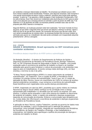 55 
por acidentes e doenças relacionadas ao trabalho. “As empresas que afastam pouco e têm 
bons índices acabarão sendo beneficiadas. Portanto, para algumas empresas, este momento é 
uma grande oportunidade de reduzir custos e melhorar, enquanto para outras pode significar 
ameaça”. A partir de 1º de setembro o INSS divulgará o Fator Acidentário Previdenciário, FAP, 
de cada empresa. Esse Fator deverá ser multiplicado pela atual alíquota do SAT para se saber 
qual a nova alíquota que a empresa deverá se submeter a partir de janeiro de 2009. De 1º de 
setembro a 31 de dezembro de 2008, as empresas poderão contestar esse valor do FAP, 
proposto pelo INSS, fazendo a contraprova. 
Segundo Martinez, as mudanças precisam estar bem explicadas. “Vai haver inversão do ônus 
da prova, já que antes o segurado tinha que provar que adquiriu a doença no serviço, agora o 
INSS diz que foi ali que ele ficou doente. Se a empresa não provar que não tem culpa, arca 
com sérias conseqüências de variada ordem. As empresas também têm de tomar cuidado na 
admissão para apurar se o trabalhador não está sendo contratado com incapacidade adquirida 
preteritamente”, afirma o advogado 
09:32 - 27/06/2008 
SÁUDE E SEGURANÇA: Brasil apresenta na OIT iniciativas para 
combater acidentes 
Previdência destaca importância do NTEP contra a subnotificação 
Da Redação (Brasília) – O diretor do Departamento de Políticas de Saúde e 
Segurança Ocupacional do Ministério da Previdência Social, Remígio Todeschini, 
fará, no 18º Congresso Mundial de Seguridade e Saúde no Trabalho, uma ampla 
exposição sobre a ocorrência de acidentes de trabalho no Brasil e as medidas 
adotadas pelo governo para fortalecer a cultura da prevenção e de ambientes mais 
seguros para os trabalhadores. O evento começa neste domingo (29), em Seul 
(Coréia), e termina no dia 2 de julho. 
“O Nexo Técnico Epidemiológico (NTEP) é o nosso instrumento de combate à 
subnotificação”, diz Todeschini. Com a criação do NTEP, a Previdência Social 
constatou um grande número de subnotificação. Tanto é que, em 11 meses de 
aplicação do Nexo Técnico, houve um crescimento de 134% no número de auxílios-doença 
acidentários concedidos, o que comprova a ocorrência de subnotificação. 
Esses benefícios eram registrados como auxílio-doença previdenciário. 
O NTEP, implantado em abril de 2007, possibilita que o perito médico do Instituto 
Nacional do Seguro Social (INSS) verifique se há correlação entre a doença 
apresentada pelo trabalhador e a atividade que ele exerce na empresa. Em caso 
positivo, o próprio perito enquadra o caso como doença do trabalho ou decorrente 
de acidente do trabalho. Antes, o registro de acidentes e doenças ocupacionais 
dependia de comunicação da empresa. Embora a comunicação seja obrigatória por 
lei, muitas delas não informavam a ocorrência de acidentes e doenças ocupacionais 
ao Ministério da Previdência Social. 
A aplicação do Nexo Técnico, explica Todeschini, permite ao governo ter dados mais 
próximos da realidade, o que é fundamental para a definição de políticas 
preventivas. Uma comissão tripartite, integrada por representantes dos Ministérios 
da Previdência, da Saúde e do Trabalho e Emprego, e dos trabalhadores e 
empresários, vai trabalhar para aperfeiçoar a política de prevenção de doenças e 
acidentes do trabalho no Brasil. 
 