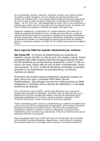 Em sua exposição, Remígio Todeschini, explicará, também, que o Brasil colocará 
em prática, a partir de janeiro, um novo sistema de cobrança do Seguro de 
Acidente de Trabalho (SAT), com alíquotas diferenciadas por empresa, dependendo 
do grau de risco de cada uma delas. Atualmente, as alíquotas de contribuição ao 
seguro – de 1%, 2% e 3% - são estabelecidas por setor. Com o novo mecanismo, a 
empresa que investir mais em prevenção terá uma alíquota menor. Já aquelas com 
maior incidência de doenças e acidentes de trabalho vão pagar mais. 
Todeschini ressalta que, na década de 70, o Brasil registrava uma média de 1,5 
milhão de acidentes do trabalho por ano. A média caiu para 500 mil, e pode ser 
reduzida significativamente com a adoção de medidas de prevenção de acidentes e 
doenças ocupacionais. Além do drama para o trabalhador acidentado e sua família, 
os acidentes de trabalho e as aposentadorias especiais decorrentes de trabalhos 
penosos e insalubres custaram, em 2007, R$ 10,7 bilhões aos cofres da Previdência 
Social. 
=================================================== 
Nova regra do INSS faz explodir afastamento por acidente 
São Paulo/SP - O número de afastamentos por acidentes de 
trabalho cresceu 147,8% no mês de abril, em relação a março. Foram 
concedidos pelo INSS (Instituto Nacional do Seguro Social) em abril 
28.594 benefícios de auxílios-doença acidentários, contra 11.539 em 
março. Em maio, último mês em que foi feito o levantamento, houve 
novo aumento, de 15%. O total de benefícios concedidos no período, 
somando-se os acidentários e os previdenciários, no entanto, 
manteve-se estável. 
O aumento dos auxílios-doença acidentários aconteceu porque, em 
abril, entrou em vigor o chamado NTEP (Nexo Técnico 
Epidemiológico). Essa listagem permite aos médicos peritos do INSS 
estabelecer a correlação entre a doença do trabalhador e a atividade 
econômica da empresa. 
Com a entrada em vigor do NTEP, o perito pode determinar que a doença foi 
causada pela atividade do trabalhador. Até então, cabia às empresas dizer que o 
afastamento tinha sido causado pelo trabalho. Esse tipo de afastamento dá ao 
empregado estabilidade de 12 meses e obriga a empresa a depositar o FGTS 
(Fundo de Garantia por Tempo de Serviço) do funcionário afastado. 
"Muitos empresários evitam assumir os afastamentos por acidente de trabalho para 
evitar custos com FGTS e a estabilidade do empregado", afirma Helmut Schwarzer, 
secretário de Políticas de Previdência Social. "Eles se livram do trabalhador 
acidentado, socializam o prejuízo e continuam estragando a saúde de outros 
trabalhadores, sem consertar o que está errado. O nexo é um estímulo para que as 
empresas melhorem os processos." 
Alguns advogados dizem que o NTEP será mais um atravancador não só do INSS 
como também da Justiça trabalhista. Segundo eles, o perito não tem condições 
técnicas para avaliar se há correlação entre a doença e a atividade profissional, 
56 
 