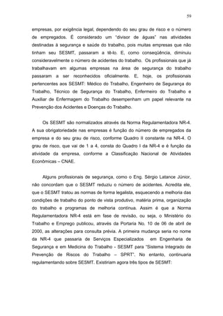 59 
empresas, por exigência legal, dependendo do seu grau de risco e o número 
de empregados. É considerado um “divisor de águas” nas atividades 
destinadas à segurança e saúde do trabalho, pois muitas empresas que não 
tinham seu SESMT, passaram a tê-lo. E, como conseqüência, diminuiu 
consideravelmente o número de acidentes do trabalho. Os profissionais que já 
trabalhavam em algumas empresas na área de segurança do trabalho 
passaram a ser reconhecidos oficialmente. E, hoje, os profissionais 
pertencentes aos SESMT: Médico do Trabalho, Engenheiro de Segurança do 
Trabalho, Técnico de Segurança do Trabalho, Enfermeiro do Trabalho e 
Auxiliar de Enfermagem do Trabalho desempenham um papel relevante na 
Prevenção dos Acidentes e Doenças do Trabalho. 
Os SESMT são normalizados através da Norma Regulamentadora NR-4. 
A sua obrigatoriedade nas empresas é função do número de empregados da 
empresa e do seu grau de risco, conforme Quadro II constante na NR-4. O 
grau de risco, que vai de 1 a 4, consta do Quadro I da NR-4 e é função da 
atividade da empresa, conforme a Classificação Nacional de Atividades 
Econômicas – CNAE. 
Alguns profissionais de segurança, como o Eng. Sérgio Latance Júnior, 
não concordam que o SESMT reduziu o número de acidentes. Acredita ele, 
que o SESMT tratou as normas de forma legalista, esquecendo a melhoria das 
condições de trabalho do ponto de vista produtivo, matéria prima, organização 
do trabalho e programas de melhoria contínua. Assim é que a Norma 
Regulamentadora NR-4 está em fase de revisão, ou seja, o Ministério do 
Trabalho e Emprego publicou, através da Portaria No. 10 de 06 de abril de 
2000, as alterações para consulta prévia. A primeira mudança seria no nome 
da NR-4 que passaria de Serviços Especializados em Engenharia de 
Segurança e em Medicina do Trabalho - SESMT para “Sistema Integrado de 
Prevenção de Riscos do Trabalho – SPRT”. No entanto, continuaria 
regulamentando sobre SESMT. Existiriam agora três tipos de SESMT: 
 
