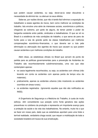 6 
que podem causar acidentes, ou seja, dever-se-ia estar discutindo a 
necessidade de eliminá–los ou atenuar os seus efeitos. 
Sabe-se, por razões óbvias, que não é tarefa fácil eliminar a exposição do 
trabalhador a esses agentes de riscos, bem como melhorar as condições de 
trabalho. Isto envolve uma série de interesses sociais, econômicos e políticos, 
chegando ao extremo, por parte de alguns, de temer perder o poder de 
barganha existente entre patrão, sindicatos e trabalhadores. O que se vê no 
Brasil é a existência de más condições de trabalho, o que serve de pano de 
fundo para a luta de grande parte da classe trabalhadora por melhores 
compensações econômico–financeiras, o que deveria ser a luta pela 
eliminação ou atenuação dos agentes de riscos que causam ou que podem 
causar acidentes e por melhores condições de trabalho. 
Além disso, as estatísticas oficiais no Brasil que servem de ponto de 
partida para as políticas governamentais para a prevenção de Acidentes do 
Trabalho são reconhecidamente subdimensionadas, uma vez que elas 
contemplam apenas: 
· os casos legalmente reconhecidos, ou seja, os acidentes com vítimas (não 
levando em conta os acidentes com apenas perda de tempo e/ou de 
materiais); 
· praticamente, apenas os acidentes urbanos (não mostrando os acidentes 
ocorridos em áreas rurais); 
· os acidentes registrados (ignorando aqueles que não são notificados ao 
INSS). 
A Engenharia de Segurança e a Medicina do Trabalho, à custa de muito 
esforço, vêm consolidando sua posição como fonte geradora das ações 
preventivas no cotidiano da produção e representa um importante avanço para 
a proteção da saúde e da vida dos trabalhadores. No entanto, muito há o que 
se fazer em nosso país, dado que as estatísticas apontam para uma triste e 
terrível realidade, verdadeira chaga social, que requer a mobilização de toda a 
sociedade brasileira em busca de sua erradicação. 
 