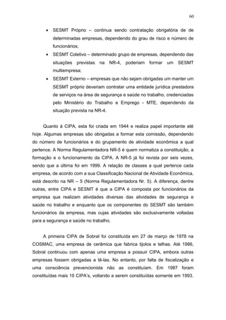 60 
· SESMT Próprio – continua sendo contratação obrigatória de de 
determinadas empresas, dependendo do grau de risco e número de 
funcionários; 
· SESMT Coletivo – determinado grupo de empresas, dependendo das 
situações previstas na NR-4, poderiam formar um SESMT 
multiempresa; 
· SESMT Externo – empresas que não sejam obrigadas um manter um 
SESMT próprio deveriam contratar uma entidade jurídica prestadora 
de serviços na área de segurança e saúde no trabalho, credenciadas 
pelo Ministério do Trabalho e Emprego - MTE, dependendo da 
situação prevista na NR-4. 
Quanto à CIPA, esta foi criada em 1944 e realiza papel importante até 
hoje. Algumas empresas são obrigadas a formar esta comissão, dependendo 
do número de funcionários e do grupamento de atividade econômica a qual 
pertence. A Norma Regulamentadora NR-5 é quem normatiza a constituição, a 
formação e o funcionamento da CIPA. A NR-5 já foi revista por seis vezes, 
sendo que a última foi em 1999. A relação de classes a qual pertence cada 
empresa, de acordo com a sua Classificação Nacional de Atividade Econômica, 
está descrito na NR – 5 (Norma Regulamentadora Nr. 5). A diferença, dentre 
outras, entre CIPA e SESMT é que a CIPA é composta por funcionários da 
empresa que realizam atividades diversas das atividades de segurança e 
saúde no trabalho e enquanto que os componentes do SESMT são também 
funcionários da empresa, mas cujas atividades são exclusivamente voltadas 
para a segurança e saúde no trabalho. 
A primeira CIPA de Sobral foi constituída em 27 de março de 1978 na 
COSMAC, uma empresa de cerâmica que fabrica tijolos e telhas. Até 1986, 
Sobral continuou com apenas uma empresa a possuir CIPA, embora outras 
empresas fossem obrigadas a tê-las. No entanto, por falta de fiscalização e 
uma consciência prevencionista não as constituíam. Em 1987 foram 
constituídas mais 10 CIPA’s, voltando a serem constituídas somente em 1993. 
 