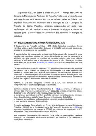 63 
A partir de 1993, em Sobral é criada a ACISPAT – Aliança das CIPA’s na 
Semana de Prevenção de Acidentes do Trabalho. Trata-se de um evento anual 
realizado durante uma semana em que se reúnem todas as CIPA’s das 
empresas localizadas nos municípios sob a jurisdição da Sub – Delegacia do 
Trabalho de Sobral. Palestras, gincanas, propagandas em rádio, ruas, 
panfletagem, etc são realizados com a intenção de divulgar e alertar as 
pessoas para a necessidade de prevenção dos acidentes e doenças no 
trabalaho. 
5.0 - EQUIPAMENTOS DE PROTEÇÃO INDIVIDUAL (EPI) 
O Equipamento de Proteção Individual - EPI é todo dispositivo ou produto, de uso 
individual utilizado pelo trabalhador, destinado a proteção contra riscos capazes de 
ameaçar a sua segurança e a sua saúde. 
O uso deste tipo de equipamento só deverá ser feito quando não for possível tomar 
medidas que permitam eliminar os riscos do ambiente em que se desenvolve a 
atividade, ou seja, quando as medidas de proteção coletiva não forem viáveis, 
eficientes e suficientes para a atenuação dos riscos e não oferecerem completa 
proteção contra os riscos de acidentes do trabalho e/ou de doenças profissionais e do 
trabalho. 
Os equipamentos de proteção coletiva - EPC são dispositivos utilizados no ambiente 
de trabalho com o objetivo de proteger os trabalhadores dos riscos inerentes aos 
processos. Como o EPC não depende da vontade do trabalhador para atender suas 
finalidades, a preferência pela utilização deste é maior em relação à utilização do EPI, 
já que colabora no processo aumentando a produtividade e minimizando os efeitos e 
perdas em função da melhoria no ambiente de trabalho. 
Portanto, o EPI será obrigatório somente se o EPC não atenuar os riscos 
completamente ou se oferecer proteção parcialmente. 
Conforme dispõe a Norma Regulamentadora 6 - NR-6, a empresa é obrigada a 
fornecer aos empregados, gratuitamente, EPI adequado ao risco, em perfeito estado 
de conservação e funcionamento, nas seguintes circunstâncias: 
a) sempre que as medidas de ordem geral não ofereçam completa proteção contra os 
riscos de acidentes do trabalho ou de doenças profissionais e do trabalho; 
b) enquanto as medidas de proteção coletiva estiverem sendo implantadas; e 
c) para atender a situações de emergência. 
Compete ao Serviço Especializado em Engenharia de Segurança e em Medicina do 
Trabalho - SESMT, ou a Comissão Interna de Prevenção de Acidentes - CIPA nas 
empresas desobrigadas de manter o SESMT, recomendar ao empregador o EPI 
adequado ao risco existente em determinada atividade. 
Nas empresas desobrigadas de constituir CIPA, cabe ao encarregado, mediante 
orientação de profissional tecnicamente habilitado, recomendar o EPI adequado à 
proteção do trabalhador. 
 