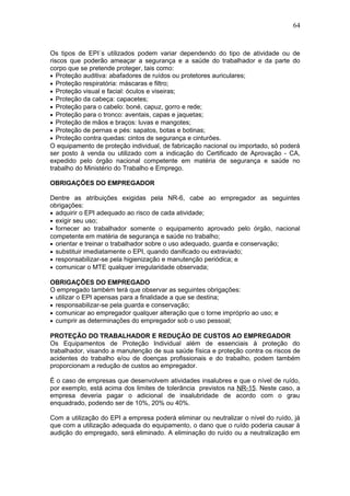 64 
Os tipos de EPI´s utilizados podem variar dependendo do tipo de atividade ou de 
riscos que poderão ameaçar a segurança e a saúde do trabalhador e da parte do 
corpo que se pretende proteger, tais como: 
· Proteção auditiva: abafadores de ruídos ou protetores auriculares; 
· Proteção respiratória: máscaras e filtro; 
· Proteção visual e facial: óculos e viseiras; 
· Proteção da cabeça: capacetes; 
· Proteção para o cabelo: boné, capuz, gorro e rede; 
· Proteção para o tronco: aventais, capas e jaquetas; 
· Proteção de mãos e braços: luvas e mangotes; 
· Proteção de pernas e pés: sapatos, botas e botinas; 
· Proteção contra quedas: cintos de segurança e cinturões. 
O equipamento de proteção individual, de fabricação nacional ou importado, só poderá 
ser posto à venda ou utilizado com a indicação do Certificado de Aprovação - CA, 
expedido pelo órgão nacional competente em matéria de segurança e saúde no 
trabalho do Ministério do Trabalho e Emprego. 
OBRIGAÇÕES DO EMPREGADOR 
Dentre as atribuições exigidas pela NR-6, cabe ao empregador as seguintes 
obrigações: 
· adquirir o EPI adequado ao risco de cada atividade; 
· exigir seu uso; 
· fornecer ao trabalhador somente o equipamento aprovado pelo órgão, nacional 
competente em matéria de segurança e saúde no trabalho; 
· orientar e treinar o trabalhador sobre o uso adequado, guarda e conservação; 
· substituir imediatamente o EPI, quando danificado ou extraviado; 
· responsabilizar-se pela higienização e manutenção periódica; e 
· comunicar o MTE qualquer irregularidade observada; 
OBRIGAÇÕES DO EMPREGADO 
O empregado também terá que observar as seguintes obrigações: 
· utilizar o EPI apensas para a finalidade a que se destina; 
· responsabilizar-se pela guarda e conservação; 
· comunicar ao empregador qualquer alteração que o torne impróprio ao uso; e 
· cumprir as determinações do empregador sob o uso pessoal; 
PROTEÇÃO DO TRABALHADOR E REDUÇÃO DE CUSTOS AO EMPREGADOR 
Os Equipamentos de Proteção Individual além de essenciais à proteção do 
trabalhador, visando a manutenção de sua saúde física e proteção contra os riscos de 
acidentes do trabalho e/ou de doenças profissionais e do trabalho, podem também 
proporcionam a redução de custos ao empregador. 
É o caso de empresas que desenvolvem atividades insalubres e que o nível de ruído, 
por exemplo, está acima dos limites de tolerância previstos na NR-15. Neste caso, a 
empresa deveria pagar o adicional de insalubridade de acordo com o grau 
enquadrado, podendo ser de 10%, 20% ou 40%. 
Com a utilização do EPI a empresa poderá eliminar ou neutralizar o nível do ruído, já 
que com a utilização adequada do equipamento, o dano que o ruído poderia causar à 
audição do empregado, será eliminado. A eliminação do ruído ou a neutralização em 
 