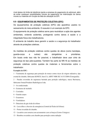 65 
nível abaixo do limite de tolerância isenta a empresa do pagamento do adicional, além 
de evitar quaisquer possibilidades futuras de pagamento de indenização de danos 
morais ou materiais em função da falta de utilização do EPI. 
6.0 - EQUIPAMENTOS DE PROTEÇÃO COLETIVA (EPC) 
Os equipamentos de proteção coletivas (EPC) são aparelhos usados no 
saneamento do meio-ambiente. O exaustor é um exemplo de EPC. 
O equipamento de proteção coletiva serve para neutralizar a ação dos agentes 
ambientais, evitando acidentes, protegendo contra danos à saúde e a 
integridade física dos trabalhadores. 
O ambiente de trabalho deve garantir a saúde e a segurança do trabalhador 
através de proteções coletivas. 
As medidas de proteção coletivas contra quedas de altura (como bandejas, 
guarda-corpo e outras) são obrigatórias e prioritárias. 
Em locais onde isso não for possível, o trabalhador deve usar cinto de 
segurança do tipo pára-quedista. Também faz parte da NR-18 as medidas de 
proteção coletivas contra quedas de materiais e ferramentas sobre o 
trabalhador. 
Exemplos de EPC: 
1 - Vestimenta de segurança para proteção do tronco contra riscos de origem radioativa, tipo 
avental de chumbo, fabricante KONEX, Sem CA, ABNT NBR IEC 61313/2004 (Tomografia). 
2 – Paredes revestidas de argamassa baritada para proteção radiológica, marca Barimassa, 
fabricante Osmed Produtos Radiológicos Ltda. 
3 – Ar condicionado. 
4 – Extintores de incêndio. 
5 – Corrimãos 
6 – Guarda-corpos 
7 – Exaustores 
8 – Ventiladores 
9 – Detectores de gás óxido de etileno 
10 – Lava-olhos e chuveiro de emergência (Central de Óxido de Etileno) 
11 – Portas revestidas de chumbo. 
12 – Lavatório com torneira com acionamento com os braços (Centro Cirúrgico) 
13 – Biombos revestidos com chumbo para proteção contra radiação 
 