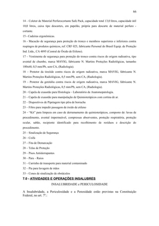 66 
14 – Coletor de Material Perfurocortante Safe Pack, capacidade total 13,0 litros, capacidade útil 
10,0 litros, caixa tipo descartex, em papelão, própria para descarte de material perfuro - 
cortante. 
15 - Cadeiras ergonômicas. 
16 - Macacão de segurança para proteção do tronco e membros superiores e inferiores contra 
respingos de produtos químicos, ref. CRF 025, fabricante Personal do Brasil Equip. de Proteção 
Ind. Ltda., CA 4895 (Central de Óxido de Etileno). 
17 – Vestimenta de segurança para proteção do tronco contra riscos de origem radioativa, tipo 
avental de chumbo, marca MAVIG, fabricante N. Martins Proteções Radiológicas, tamanho 
100x60, 0,5 mm/Pb, sem CA, (Radiologia). 
18 – Protetor da tireóide contra riscos de origem radioativa, marca MAVIG, fabricante N. 
Martins Proteções Radiológicas, 0,5 mm/Pb, sem CA, (Radiologia). 
19 – Protetor da genitália contra riscos de origem radioativa, marca MAVIG, fabricante N. 
Martins Proteções Radiológicas, 0,5 mm/Pb, sem CA, (Radiologia). 
20 – Capela de exaustão para Histologia – Laboratório de Anatomopatologia. 
21 – Capela de exaustão para manipulação de Quimioterápicos com cortina de ar. 
22 – Dispositivos de Pipetagem tipo pêra de borracha 
23 – Filtro para impedir passagem de óxido de etileno 
24 – “Kit” para limpeza em caso de derramamento de quimioterápicos, composto de: luvas de 
procedimento, avental impermeável, compressas absorventes, proteção respiratória, proteção 
ocular, sabão, recipiente identificado para recolhimento de resíduos e descrição do 
procedimento. 
25 – Sinalização de Segurança 
26 – Coifa 
27 – Fita de Demarcação 
28 – Telas de Proteção 
29 – Pisos Antiderrapantes 
30 – Para – Raios 
31 – Carrinho de transporte para material contaminado 
32 – Pia para lavagem de mãos 
33 – Cones de sinalização de obstáculos 
7.0 - ATIVIDADES E OPERAÇÕES INSALUBRES 
INSALUBRIDADE e PERICULOSIDADE 
A Insalubridade, a Periculosidade e a Penosidade estão previstas na Constituição 
Federal, no art. 7º.: 
 