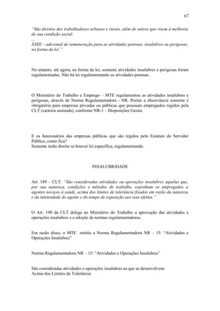 “São direitos dos trabalhadores urbanos e rurais, além de outros que visem à melhoria 
de sua condição social: 
... 
XXIII – adicional de remuneração para as atividades penosas, insalubres ou perigosas, 
na forma da lei.” 
No entanto, até agora, na forma da lei, somente atividades insalubres e perigosas foram 
regulamentadas. Não há lei regulamentando as atividades penosas. 
O Ministério do Trabalho e Emprego – MTE regulamentou as atividades insalubres e 
perigosas, através de Norma Regulamentadora - NR. Porém a observância somente é 
obrigatória para empresas privadas ou públicas que possuam empregados regidos pela 
CLT (carteira assinada), conforme NR-1 – Disposições Gerais. 
E os funcionários das empresas públicas que são regidos pelo Estatuto do Servidor 
Público, como fica? 
Somente terão direito se houver lei específica, regulamentando. 
INSALUBRIDADE 
Art. 189 – CLT: “São consideradas atividades ou operações insalubres aquelas que, 
por sua natureza, condições e métodos de trabalho, exponham os empregados a 
agentes noviços à saúde, acima dos limites de tolerância fixados em razão da natureza 
e da intensidade do agente e do tempo de exposição aos seus efeitos.” 
O Art. 190 da CLT delega ao Ministério do Trabalho a aprovação das atividades e 
operações insalubres e a adoção de normas regulamentadoras. 
Em razão disso, o MTE emitiu a Norma Regulamentadora NR – 15: “Atividades e 
Operações Insalubres” 
Norma Regulamentadora NR – 15: “Atividades e Operações Insalubres” 
São consideradas atividades e operações insalubres as que se desenvolvem: 
Acima dos Limites de Tolerância: 
67 
 