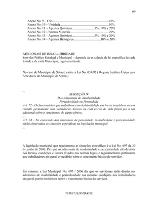 Anexo No. 9 – Frio.......................................................................10% 
Anexo No. 10 – Umidade.............................................................10% 
Anexo No. 11 – Agentes Químicos............................5%, 10% e 20% 
Anexo No. 12 – Poeiras Minerais.................................................20% 
Anexo No. 13 – Agentes Químicos............................5%, 10% e 20% 
Anexo No. 14 – Agentes Biológicos..................................10% e 20% 
ADICIONAIS DE INSABLUBRIDADE 
Servidor Público Estadual e Municipal – depende da existência de lei específica de cada 
Estado e de cada Município, regulamentando. 
No caso do Município de Sobral, existe a Lei No. 038/92 ( Regime Jurídico Único para 
Servidores do Município de Sobral): 
... 
SUBSEÇÃO IV 
Dos Adicionais de insalubridade 
Periculosidade ou Penosidade 
Art. 72 - Os funcionários que trabalham com habitualidade em locais insalubres ou em 
contato permanente com substâncias tóxicas ou com riscos de vida fazem jus a um 
adicional sobre o vencimento do cargo efetivo. 
... 
Art. 74 – Na concessão dos adicionais de penosidade, insalubridade e periculosidade 
serão observadas as situações específicas na legislação municipal. 
... 
A legislação municipal que regulamenta as situações específicas é a Lei No. 697 de 30 
de junho de 2006. Diz que os adicionais de insalubridade e periculosidade são devidos 
nos termos, condições e limites fixados nas normas legais e regulamentares pertinentes 
aos trabalhadores em geral, e incidirão sobre o vencimento básico do servidor. 
Em resumo: a Lei Municipal No. 697 / 2006 diz que os servidores terão direito aos 
adicionais de insalubridade e periculosidade nas mesmas condições dos trabalhadores 
em geral, porém incidentes sobre o vencimento básico do servidor. 
PERICULOSIDADE 
69 
 