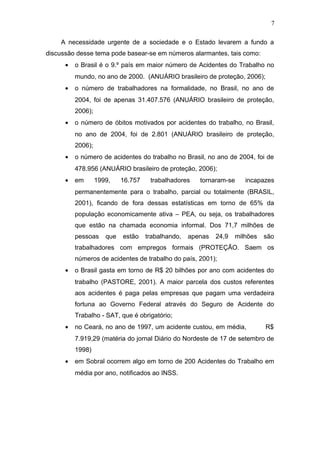 A necessidade urgente de a sociedade e o Estado levarem a fundo a 
discussão desse tema pode basear-se em números alarmantes, tais como: 
· o Brasil é o 9.º país em maior número de Acidentes do Trabalho no 
mundo, no ano de 2000. (ANUÁRIO brasileiro de proteção, 2006); 
· o número de trabalhadores na formalidade, no Brasil, no ano de 
2004, foi de apenas 31.407.576 (ANUÁRIO brasileiro de proteção, 
2006); 
· o número de óbitos motivados por acidentes do trabalho, no Brasil, 
no ano de 2004, foi de 2.801 (ANUÁRIO brasileiro de proteção, 
2006); 
· o número de acidentes do trabalho no Brasil, no ano de 2004, foi de 
478.956 (ANUÁRIO brasileiro de proteção, 2006); 
· em 1999, 16.757 trabalhadores tornaram-se incapazes 
permanentemente para o trabalho, parcial ou totalmente (BRASIL, 
2001), ficando de fora dessas estatísticas em torno de 65% da 
população economicamente ativa – PEA, ou seja, os trabalhadores 
que estão na chamada economia informal. Dos 71,7 milhões de 
pessoas que estão trabalhando, apenas 24,9 milhões são 
trabalhadores com empregos formais (PROTEÇÃO. Saem os 
números de acidentes de trabalho do país, 2001); 
· o Brasil gasta em torno de R$ 20 bilhões por ano com acidentes do 
trabalho (PASTORE, 2001). A maior parcela dos custos referentes 
aos acidentes é paga pelas empresas que pagam uma verdadeira 
fortuna ao Governo Federal através do Seguro de Acidente do 
Trabalho - SAT, que é obrigatório; 
· no Ceará, no ano de 1997, um acidente custou, em média, R$ 
7.919,29 (matéria do jornal Diário do Nordeste de 17 de setembro de 
1998) 
· em Sobral ocorrem algo em torno de 200 Acidentes do Trabalho em 
média por ano, notificados ao INSS. 
7 
 