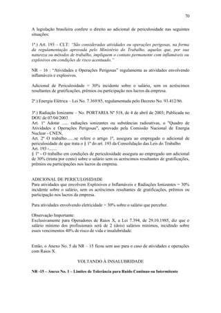 A legislação brasileira confere o direito ao adicional de periculosidade nas seguintes 
situações: 
1ª.) Art. 193 – CLT: “São consideradas atividades ou operações perigosas, na forma 
da regulamentação aprovada pelo Ministério do Trabalho, aquelas que, por sua 
natureza ou métodos de trabalho, impliquem o contato permanente com inflamáveis ou 
explosivos em condições de risco acentuado.” 
NR – 16 : “Atividades e Operações Perigosas” regulamenta as atividades envolvendo 
inflamáveis e explosivos. 
Adicional de Periculosidade = 30% incidente sobre o salário, sem os acréscimos 
resultantes de gratificações, prêmios ou participação nos lucros da empresa. 
2ª.) Energia Elétrica – Lei No. 7.369/85, regulamentada pelo Decreto No. 93.412/86. 
3ª.) Radiação Ionizante – No. PORTARIA Nº 518, de 4 de abril de 2003; Publicada no 
DOU de 07/04/2003 
Art. 1º Adotar ...... radiações ionizantes ou substâncias radioativas, o "Quadro de 
Atividades e Operações Perigosas", aprovado pela Comissão Nacional de Energia 
Nuclear - CNEN, 
Art. 2º O trabalho.......se refere o artigo 1º, assegura ao empregado o adicional de 
periculosidade de que trata o § 1º do art. 193 da Consolidação das Leis do Trabalho 
Art. 193 -....... 
§ 1º - O trabalho em condições de periculosidade assegura ao empregado um adicional 
de 30% (trinta por cento) sobre o salário sem os acréscimos resultantes de gratificações, 
prêmios ou participações nos lucros da empresa. 
ADICIONAL DE PERICULOSIDADE 
Para atividades que envolvem Explosivos e Inflamáveis e Radiações Ionizantes = 30% 
incidente sobre o salário, sem os acréscimos resultantes de gratificações, prêmios ou 
participação nos lucros da empresa. 
Para atividades envolvendo eletricidade = 30% sobre o salário que perceber. 
Observação Importante: 
Exclusivamente para Operadores de Raios X, a Lei 7.394, de 29.10.1985, diz que o 
salário mínimo dos profissionais será de 2 (dois) salários mínimos, incidindo sobre 
esses vencimentos 40% de risco de vida e insalubridade. 
Então, o Anexo No. 5 da NR – 15 ficou sem uso para o caso de atividades e operações 
com Raios X. 
VOLTANDO À INSALUBRIDADE 
NR -15 – Anexo No. 1 – Limites de Tolerância para Ruído Contínuo ou Intermitente 
70 
 