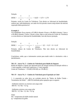 Solução: 
5 3 
DOSE = ----------- + ----------- = 0,625 + 0,75 = 1,375 
8 4 
72 
Portanto, acima do Limite de Tolerância. Tem direito ao Adicional de Insalubridade, 
embora que, individualmente, em cada nível de pressão sonora esteja dentro da máxima 
exposição diária permissível. 
Exemplo 2: 
Um trabalhador ficou exposto a 85 dB(A) durante 4 horas; a 86 dB(A) durante 1 hora e 
a 80 dB(A) durante 3 horas. Calcule a dose, diga se está acima do Limite de Tolerância 
e se tem direito ao Adicional de Insalubridade, sem não houver proteção. 
Solução: 
4 1 3 
DOSE = ----------- + ----------- + ----------- = 0,5 + 0,15 + 0 = 0, 65 
8 7 infinito 
Portanto, abaixo do Limite de Tolerância. Não tem direito ao Adicional de 
Insalubridade. 
Concluímos, então, que o instrumento correto para medir ruído é o dosímetro e não o 
decibelímetro. 
NR -15 – Anexo No. 2 – Limites de Tolerância para Ruído de Impacto 
Ruído de Impacto é aquele que apresenta picos de energia acústica de duração inferior a 
1 (um) segundo, a intervalos superiores a 1 (um) segundo. 
Limite de Tolerância = 130 dB (LINEAR) ou 120 dB (C) 
NR -15 – Anexo No. 3 – Limites de Tolerância para Exposição ao Calor 
1. A exposição ao calor deve ser avaliada através do "Índice de Bulbo Úmido - 
Termômetro de Globo" – (IBUTG) definido pelas equações que se seguem: 
Ambientes internos ou externos sem carga solar 
IBUTG = 0,7 tbn + 0,3 tg 
Ambientes externos com carga solar 
IBUTG = 0,7 tbn + 0,1 tbs + 0,2 tg 
Onde: 
tbn = temperatura de bulbo úmido natural 
tg = temperatura de globo 
 