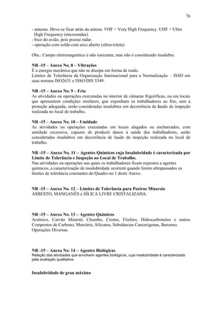 - antenas. Deve-se ficar atrás da antena. VHF = Very High Frequency. UHF = Ultra 
High Frequency (microondas). 
- bico do avião, pois possui radar. 
- operação com solda com arco aberto (ultravioleta). 
Obs.: Campo eletromagnético é não ionizante, mas não é considerado insalubre. 
NR -15 – Anexo No. 8 – Vibrações 
È a energia mecânica que não se dissipa em forma de ruído. 
Limites de Tolerância da Organização Internacional para a Normalização – ISSO em 
suas normas ISO2631 e ISSO/DIS 5349. 
NR -15 – Anexo No. 9 – Frio 
As atividades ou operações executadas no interior de câmaras frigoríficas, ou em locais 
que apresentem condições similares, que exponham os trabalhadores ao frio, sem a 
proteção adequada, serão consideradas insalubres em decorrência de laudo de inspeção 
realizada no local de trabalho. 
NR -15 – Anexo No. 10 – Umidade 
As atividades ou operações executadas em locais alagados ou encharcados, com 
umidade excessiva, capazes de produzir danos à saúde dos trabalhadores, serão 
consideradas insalubres em decorrência de laudo de inspeção realizada no local de 
trabalho. 
NR -15 – Anexo No. 11 – Agentes Químicos cuja Insalubridade é caracterizada por 
Limite de Tolerância e Inspeção no Local de Trabalho. 
Nas atividades ou operações nas quais os trabalhadores ficam expostos a agentes 
químicos, a caracterização de insalubridade ocorrerá quando forem ultrapassados os 
limites de tolerância constantes do Quadro no 1 deste Anexo. 
NR -15 – Anexo No. 12 – Limites de Tolerância para Poeiras Minerais 
ASBESTO, MANGANÊS e SÍLICA LIVRE CRISTALIZADA. 
NR -15 – Anexo No. 13 – Agentes Químicos 
Arsênico, Carvão Mineral, Chumbo, Cromo, Fósforo, Hidrocarbonetos e outros 
Compostos de Carbono, Mercúrio, Silicatos, Substâncias Cancerígenas, Benzeno. 
Operações Diversas. 
NR -15 – Anexo No. 14 – Agentes Biológicas 
Relação das atividades que envolvem agentes biológicos, cuja insalubridade é caracterizada 
pela avaliação qualitativa. 
Insalubridade de grau máximo 
76 
 