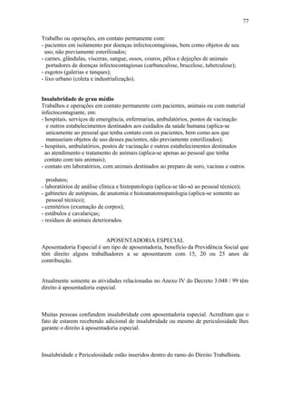 Trabalho ou operações, em contato permanente com: 
- pacientes em isolamento por doenças infectocontagiosas, bem como objetos de seu 
uso, não previamente esterilizados; 
- carnes, glândulas, vísceras, sangue, ossos, couros, pêlos e dejeções de animais 
portadores de doenças infectocontagiosas (carbunculose, brucelose, tuberculose); 
- esgotos (galerias e tanques); 
- lixo urbano (coleta e industrialização). 
Insalubridade de grau médio 
Trabalhos e operações em contato permanente com pacientes, animais ou com material 
infectocontagiante, em: 
- hospitais, serviços de emergência, enfermarias, ambulatórios, postos de vacinação 
e outros estabelecimentos destinados aos cuidados da saúde humana (aplica-se 
unicamente ao pessoal que tenha contato com os pacientes, bem como aos que 
manuseiam objetos de uso desses pacientes, não previamente esterilizados); 
- hospitais, ambulatórios, postos de vacinação e outros estabelecimentos destinados 
ao atendimento e tratamento de animais (aplica-se apenas ao pessoal que tenha 
contato com tais animais); 
- contato em laboratórios, com animais destinados ao preparo de soro, vacinas e outros 
produtos; 
- laboratórios de análise clínica e histopatologia (aplica-se tão-só ao pessoal técnico); 
- gabinetes de autópsias, de anatomia e histoanatomopatologia (aplica-se somente ao 
pessoal técnico); 
- cemitérios (exumação de corpos); 
- estábulos e cavalariças; 
- resíduos de animais deteriorados. 
APOSENTADORIA ESPECIAL 
Aposentadoria Especial é um tipo de aposentadoria, benefício da Previdência Social que 
têm direito alguns trabalhadores a se aposentarem com 15, 20 ou 25 anos de 
contribuição. 
Atualmente somente as atividades relacionadas no Anexo IV do Decreto 3.048 / 99 têm 
direito à aposentadoria especial. 
Muitas pessoas confundem insalubridade com aposentadoria especial. Acreditam que o 
fato de estarem recebendo adicional de insalubridade ou mesmo de periculosidade lhes 
garante o direito à aposentadoria especial. 
Insalubridade e Periculosidade estão inseridos dentro do ramo do Direito Trabalhista. 
77 
 