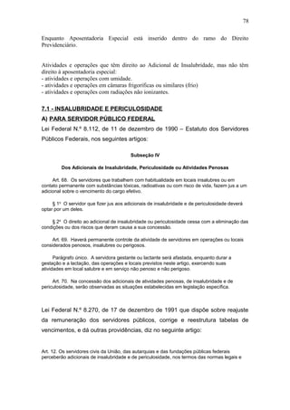 Enquanto Aposentadoria Especial está inserido dentro do ramo do Direito 
Previdenciário. 
Atividades e operações que têm direito ao Adicional de Insalubridade, mas não têm 
direito à aposentadoria especial: 
- atividades e operações com umidade. 
- atividades e operações em câmaras frigoríficas ou similares (frio) 
- atividades e operações com radiações não ionizantes. 
7.1 - INSALUBRIDADE E PERICULOSIDADE 
A) PARA SERVIDOR PÚBLICO FEDERAL 
Lei Federal N.º 8.112, de 11 de dezembro de 1990 – Estatuto dos Servidores 
Públicos Federais, nos seguintes artigos: 
Subseção IV 
Dos Adicionais de Insalubridade, Periculosidade ou Atividades Penosas 
Art. 68. Os servidores que trabalhem com habitualidade em locais insalubres ou em 
contato permanente com substâncias tóxicas, radioativas ou com risco de vida, fazem jus a um 
adicional sobre o vencimento do cargo efetivo. 
§ 1o O servidor que fizer jus aos adicionais de insalubridade e de periculosidade deverá 
optar por um deles. 
§ 2o O direito ao adicional de insalubridade ou periculosidade cessa com a eliminação das 
condições ou dos riscos que deram causa a sua concessão. 
Art. 69. Haverá permanente controle da atividade de servidores em operações ou locais 
considerados penosos, insalubres ou perigosos. 
Parágrafo único. A servidora gestante ou lactante será afastada, enquanto durar a 
gestação e a lactação, das operações e locais previstos neste artigo, exercendo suas 
atividades em local salubre e em serviço não penoso e não perigoso. 
Art. 70. Na concessão dos adicionais de atividades penosas, de insalubridade e de 
periculosidade, serão observadas as situações estabelecidas em legislação específica. 
Lei Federal N.º 8.270, de 17 de dezembro de 1991 que dispõe sobre reajuste 
da remuneração dos servidores públicos, corrige e reestrutura tabelas de 
vencimentos, e dá outras providências, diz no seguinte artigo: 
Art. 12. Os servidores civis da União, das autarquias e das fundações públicas federais 
perceberão adicionais de insalubridade e de periculosidade, nos termos das normas legais e 
78 
 