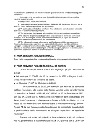 79 
regulamentares pertinentes aos trabalhadores em geral e calculados com base nos seguintes 
percentuais: 
I - cinco, dez e vinte por cento, no caso de insalubridade nos graus mínimo, médio e 
máximo, respectivamente; 
II - dez por cento, no de periculosidade. 
§ 1° O adicional de irradiação ionizante será concedido nos percentuais de cinco, dez e 
vinte por cento, conforme se dispuser em regulamento. 
§ 2° A gratificação por trabalhos com Raios X ou substâncias radioativas será calculada 
com base no percentual de dez por cento. 
§ 3° Os percentuais fixados neste artigo incidem sobre o vencimento do cargo efetivo. 
§ 4° O adicional de periculosidade percebido pelo exercício de atividades nucleares é 
mantido a título de vantagem pessoal, nominalmente identificada, e sujeita aos mesmos 
percentuais de revisão ou antecipação dos vencimentos. 
§ 5° Os valores referentes a adicionais ou gratificações percebidos sob os mesmos 
fundamentos deste artigo, superiores aos aqui estabelecidos, serão mantidos a título de 
vantagem pessoal, nominalmente identificada, para os servidores que permaneçam expostos à 
situação de trabalho que tenha dado origem à referida vantagem, aplicando-se a esses valores 
os mesmos percentuais de revisão ou antecipação de vencimentos. 
B) PARA SERVIDOR PÚBLICO ESTADUAL 
Para cada categoria existe um decreto diferente, com percentuais diferentes. 
C) PARA SERVIDOR PÚBLICO MUNICIPAL DE SOBRAL 
Cada município deverá possuir sua legislação própria. No caso de 
Sobral: 
● Lei Municipal Nº 038/92, de 15 de dezembro de 1992 – Regime Jurídico 
Único para Servidores do Município de Sobral. 
● Lei Municipal Nº 697, de 30 de junho de 2006. 
Os funcionários do SAAE, por exemplo, por tratar-se de servidores 
públicos municipais, são regidos pelo Regime Jurídico Único para Servidores 
do Município de Sobral, Lei Municipal nº 038/92, de 15 de dezembro de 1992. 
Em seu art. 72 diz que “os funcionários que trabalham com habitualidade em 
locais insalubres ou em contato permanente com substâncias tóxicas ou com 
riscos de vida fazem jus a um adicional sobre o vencimento do cargo efetivo.” 
No art. 74 diz que “na concessão dos adicionais de penosidade, insalubridade 
e periculosidade serão observadas as situações específicas na legislação 
municipal.” 
Portanto, até então, os funcionários tinham direito ao adicional, conforme 
Art. 72, porém faltava a regulamentação do Art. 74, que veio com a Lei nº 697 
 