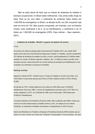 8 
Não se pode deixar de dizer que os índices de acidentes do trabalho e 
doenças ocupacionais no Brasil estão melhorando, mas ainda estão longe do 
ideal. Para se ter uma idéia, o coeficiente de acidentes fatais (óbitos em 
1.000.000 de empregados) no Brasil, na década de 80, era 220, enquanto hoje 
está em torno de 150. Mas quando comparado, por exemplo, com os Estados 
Unidos, esse coeficiente é de 5. Já na Grã-Bretanha, o coeficiente é de 10 
óbitos por 1.000.000 de empregados (CIPA, Cipa notícias – fique sabendo... 
2001). 
Acidentes de trabalho - Brasil é o quarto em número de mortes 
07/09/08 
De acordo com dados da Organização Internacional do Trabalho (OIT), que, desde 2003, 
adotou 28 de abril como Dia Mundial da Segurança e Saúde no Trabalho, ocorrem anualmente 
270 milhões de acidentes de trabalho em todo o mundo. Aproximadamente 2,2 milhões deles 
resultam em mortes. No Brasil, segundo o relatório, são 1,3 milhão de casos, que têm como 
principais causas o descumprimento de normas básicas de proteção aos trabalhadores e más 
condições nos ambientes e processos de trabalho. 
Ranking mundial 
Segundo o estudo da OIT, o Brasil ocupa o 4º lugar em relação ao número de mortes, com 
2.503 óbitos. O país perde apenas para China (14.924), Estados Unidos (5.764) e Rússia 
(3.090). 
Na década de 1970, o Brasil registrava uma média de 3.604 óbitos para 12.428.826 
trabalhadores. Nos anos 1980, o número de trabalhadores aumentou para 21.077.804 e as 
mortes chegaram a 4.672. Já na década de 1990, houve diminuição: 3.925 óbitos para 
23.648.341 trabalhadores. 
O Anuário Estatístico da Previdência Social de 2006, último publicado pelo INSS, mostra que 
número de mortes relacionadas ao trabalho diminuiu 2,5%, em relação ao ano anterior. 
Entretanto, os acidentes de trabalho aumentaram e ultrapassaram os 500 mil casos. 
Dados dos Ministérios do Trabalho e Emprego e Previdência Social de 2005 mostram que as 
áreas com maior número de mortes são Transporte, Armazenagem e Comunicações, com sete 
 