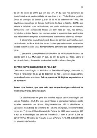 80 
de 30 de junho de 2006 que em seu Art. 1º diz que “os adicionais de 
insalubridade e de periculosidade, de que trata o art. 72 do Regime Jurídico 
Único do Município de Sobral (Lei nº 38 de 15 de dezembro de 1992), são 
devidos aos servidores do Serviço Autônomo de Água e Esgoto – SAAE, que 
vieram a trabalhar, com habitualidade, em locais insalubres ou em contato 
permanente com substâncias tóxicas ou com risco de vida, nos termos, 
condições e limites fixados nas normas gerias e regulamentares pertinentes 
aos trabalhadores em geral, e incidirão sobre o vencimento básico do servidor.” 
O adicional de insalubridade será devido ao servidor que trabalhar, com 
habitualidade, em local insalubre ou em contato permanente com substâncias 
tóxicas ou com risco de vida, da mesma forma pertinente aos trabalhadores em 
geral. 
O percentual correspondente ao adicional de insalubridade incidirá, de 
acordo com a Lei Municipal nº 697, de 30 de junho de 2006, sobre o 
vencimento básico do servidor e não sobre o salário mínimo da região. 
D) PARA EMPREGADOS REGIDOS PELA CLT 
Conforme a classificação do Ministério do Trabalho e Emprego, constante no 
Anexo à Portaria No. 25, de 29 de dezembro de 1994, os riscos ocupacionais, 
estão classificados em riscos: físicos, químicos, biológicos, ergonômicos e 
de acidentes. 
Porém, vale lembrar, que nem todo risco ocupacional gera adicional de 
insalubridade e/ou periculosidade. 
Os trabalhadores em geral são aqueles regidos pela Consolidação das 
Leis do Trabalho – CLT. Por isso, as atividades e operações insalubres serão 
aquelas elencadas na Norma Regulamentadora NR-15 (Atividades e 
Operações Insalubres), do Ministério do Trabalho e Emprego, de conformidade 
com o art. 7º, inciso XXII da Constituição Federal de 1998, com os artigos 193 
a 197 da Consolidação das Leis do Trabalho-CLT, com a Lei N.º 6.514 de 
22/12/1997 do Ministério do Trabalho e com a Portaria N.º 3.214 de 08/06/1978 
do Ministério do Trabalho. 
 