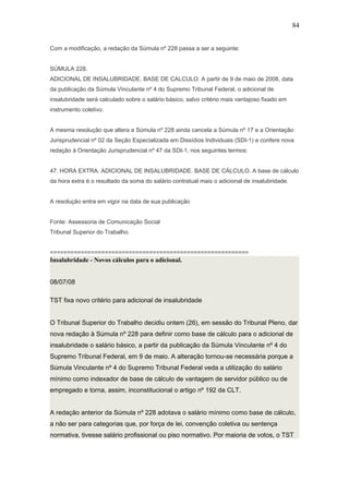 Com a modificação, a redação da Súmula nº 228 passa a ser a seguinte: 
84 
SÚMULA 228. 
ADICIONAL DE INSALUBRIDADE. BASE DE CALCULO. A partir de 9 de maio de 2008, data 
da publicação da Súmula Vinculante nº 4 do Supremo Tribunal Federal, o adicional de 
insalubridade será calculado sobre o salário básico, salvo critério mais vantajoso fixado em 
instrumento coletivo. 
A mesma resolução que altera a Súmula nº 228 ainda cancela a Súmula nº 17 e a Orientação 
Jurisprudencial nº 02 da Seção Especializada em Dissídios Individuais (SDI-1) e confere nova 
redação à Orientação Jurisprudencial nº 47 da SDI-1, nos seguintes termos: 
47. HORA EXTRA. ADICIONAL DE INSALUBRIDADE. BASE DE CÁLCULO. A base de cálculo 
da hora extra é o resultado da soma do salário contratual mais o adicional de insalubridade. 
A resolução entra em vigor na data de sua publicação 
Fonte: Assessoria de Comunicação Social 
Tribunal Superior do Trabalho. 
========================================================== 
Insalubridade - Novos cálculos para o adicional. 
08/07/08 
TST fixa novo critério para adicional de insalubridade 
O Tribunal Superior do Trabalho decidiu ontem (26), em sessão do Tribunal Pleno, dar 
nova redação à Súmula nº 228 para definir como base de cálculo para o adicional de 
insalubridade o salário básico, a partir da publicação da Súmula Vinculante nº 4 do 
Supremo Tribunal Federal, em 9 de maio. A alteração tornou-se necessária porque a 
Súmula Vinculante nº 4 do Supremo Tribunal Federal veda a utilização do salário 
mínimo como indexador de base de cálculo de vantagem de servidor público ou de 
empregado e torna, assim, inconstitucional o artigo nº 192 da CLT. 
A redação anterior da Súmula nº 228 adotava o salário mínimo como base de cálculo, 
a não ser para categorias que, por força de lei, convenção coletiva ou sentença 
normativa, tivesse salário profissional ou piso normativo. Por maioria de votos, o TST 
 