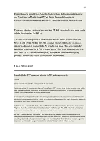 De acordo com o secretário de Assuntos Parlamentares da Confederação Nacional 
dos Trabalhadores Metalúrgicos (CNTM), Carlos Cavalcante Lacerda, os 
trabalhadores vinham recebendo, em média, R$ 80 pelo adicional de insalubridade. 
86 
Pelos seus cálculos, o adicional agora será de R$ 400. Lacerda informou que a média 
salarial da categoria é de R$ 2 mil. 
A maioria dos metalúrgicos que recebem insalubridade são os que trabalham em 
fornos e auto-fornos. "O ideal para nós seria que nenhum trabalhador precisasse 
receber o adicional de insalubridade. No entanto, isso ainda não é uma realidade", 
considerou o secretário da CNTM, entidade que no início deste ano entrou com uma 
ação direta de inconstitucionalidade (Adin) no Supremo Tribunal Federal (STF), 
pedindo a mudança no cálculo do adicional de insalubridade. 
Fonte: Agência Brasil 
Insalubridade - STF suspende súmula do TST sobre pagamento 
20/07/08 
Liminar suspende Súmula do TST sobre pagamento de insalubridade 
Na última terça-feira (15), o presidente do Supremo Tribunal Federal (STF), ministro Gilmar Mendes, concedeu liminar pedida 
pela Confederação Nacional da Indústria (CNI) e suspendeu a aplicação de parte da Súmula 228, do Tribunal Superior do 
Trabalho (TST), sobre pagamento de adicional de insalubridade. 
A Súmula do TST permite a substituição do salário mínimo pelo salário básico no cálculo do adicional de insalubridade, salvo 
se houver critério mais vantajoso fixado por meio de convenção coletiva. Mendes suspendeu a parte do dispositivo que permite 
a utilização do salário básico no cálculo do adicional. 
A CNI alegou que a súmula do TST afronta a Súmula nº 4, editada pelo STF no início do ano. Para Mendes, a argumentação 
"afigura-se plausível". A confederação contesta o dispositivo em uma Reclamação (RCL 6266), instrumento jurídico próprio 
para preservar decisões da Suprema Corte e impedir desrespeito às súmulas vinculantes. 
Em abril, o STF editou a Súmula Vinculante nº 4 para impedir a utilização do salário mínimo como base de cálculo de 
vantagem devida a servidor público ou a empregado, salvo nos casos previstos na Constituição. O enunciado também impede 
a substituição da base de cálculo (do salário mínimo) por meio de decisão judicial. O entendimento foi firmado no julgamento 
de processo que tratava sobre o pagamento de adicional de insalubridade para policiais militares paulistas. 
 
