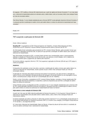 87 
Em seguida, o TST modificou a Súmula 228, determinando que, a partir da vigência da Súmula Vinculante nº 4, em maio deste 
ano, o adicional de insalubridade poderia ser calculado sobre o salário básico, salvo se houvesse critério mais vantajoso fixado 
por meio de convenção coletiva. 
Para Gilmar Mendes, "a nova redação estabelecida para a Súmula 228/TST revela aplicação indevida da Súmula Vinculante nº 
4, porquanto permite a substituição do salário mínimo pelo salário básico no cálculo do adicional de insalubridade sem base 
normativa". 
Fonte: STF 
TST suspende a aplicação da Súmula 228 
Fonte: Última Instância 
Brasília/DF - O presidente do TST (Tribunal Superior do Trabalho), ministro Rider Nogueira de Brito, 
encaminhou ao STF (Supremo Tribunal Federal) esclarecimentos sobre a Súmula 228 do TST. 
As informações foram solicitadas pelo presidente do STF, ministro Gilmar Mendes, após conceder liminar que 
suspendeu a aplicação da Súmula 228, na parte em que permite a utilização do salário básico para calcular o 
adicional de insalubridade. 
Nas informações fornecidas ao STF, o ministro Rider de Brito tece considerações sobre o posicionamento 
adotado na sessão do Tribunal Pleno do dia 26 de junho, que aprovou a nova redação, com o objetivo de 
oferecer subsídios para o julgamento da matéria pelo Supremo. 
Em termos práticos, segundo informa o TST, fica suspensa a aplicação da Súmula 228 até que o STF julgue o 
mérito da questão. 
Histórico 
O dispositivo foi publicado no dia 4 de julho e permite a substituição do salário mínimo pelo salário básico no 
cálculo do adicional de insalubridade, exceto quando houver critério mais vantajoso fixado por meio de 
convenção coletiva. 
A alteração foi motivada pela edição da Súmula Vinculante 4 do Supremo, que não permite a utilização de 
salário mínimo como indexador de base de cálculo de vantagem de servidor público ou de empregado e torna, 
assim, inconstitucional o artigo 192 da CLT (Consolidação das Leis do Trabalho). 
Porém, no dia 15 de julho, o presidente do STF, ministro Gilmar Mendes, concedeu a liminar pedida pela CNI 
(Confederação Nacional da Indústria) e suspendeu a parte do dispositivo que permite a utilização do salário 
básico no cálculo do adicional. 
Gilmar Mendes aceitou as alegações da CNI e considerou que “a nova redação estabelecida para a Súmula 228 
do TST revela aplicação indevida da Súmula Vinculante 4, porquanto permite a substituição do salário mínimo 
pelo salário básico no cálculo do adicional de insalubridade sem base normativa”. 
Veja abaixo a nova redação da Súmula 228: 
A partir de 9 de maio de 2008, data da publicação da Súmula Vinculante nº 4 do Supremo Tribunal Federal, o 
adicional de insalubridade será calculado sobre o salário básico, salvo critério mais vantajoso fixado em 
instrumento coletivo. 
A mesma resolução que altera a Súmula nº 228 ainda cancela a Súmula nº 17 e a Orientação Jurisprudencial nº 
02 da Seção Especializada em Dissídios Individuais (SDI-1) e confere nova redação à Orientação Jurisprudencial 
nº 47 da SDI-1, nos seguintes termos: 
47. Hora extra. Adicional de Insalubridade. Base de Cálculo. A base de cálculo da hora extra é o resultado da 
soma do salário contratual mais o adicional de insalubridade. 
Fonte: Última Instância - 30/7/2008 
===================================================================================== 
 