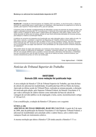 Mudança no adicional de insalubridade depende do STF 
Fonte: Agência Brasil 
88 
Brasília/DF - A decisão do Tribunal Superior do Trabalho (TST) que definiu, no dia 26 de junho, o cálculo do 
adicional de insalubridade sobre o salário básico do trabalhador, está dependendo de julgamento do mérito da 
questão, pelo Supremo Tribunal Federal (STF), para ser aplicado. 
A Suprema Corte vai atender a questionamentos de federações e grupos de empresas de diversos estados, que 
julgam a alteração promovida pelo TST inconstitucional. O adicional vinha sendo pago sobre 30% do valor do 
salário mínimo. A adoção do cálculo sobre o salário básico das categorias e não sobre o salário mínimo vem 
sendo discutida há vários anos na Justiça, período em que foram promovidas alterações em diversas súmulas, 
para adequar a matéria à Constituição Federal. 
A polêmica se concentra em dispositivo da Constituição que veda indexação sobre o menor salário do país. Ao 
falar sobre o assunto, o professor e engenheiro de Segurança do Trabalho, Antônio Carlos Vendrame, 
argumentou que dar o adicional com base no salário mínimo "torna o benefício irrisório". Ele acha mais justa a 
forma arbitrada pelo TST. Vendrame deu entrevista ao programa Revista Brasil, da Rádio Nacional, opinando 
que as empresas têm que pagar esse adicional "como penalidade por não proporcionarem ambiente adequado 
ao trabalhador". 
"Elas podem deixar de pagar esse adicional e um monte de outros tributos que vêm em forma de cascata, 
desde que invistam na segurança do trabalhador", completou. Vendrame entende, que, mesmo depois que o 
STF der uma solução definitiva para a questão e se ficar aprovada a alternativa mais favorável, o trabalhador 
terá que reivindicá-la por meio de ação na Justiça. Trata-se de matéria de direito, conforme lembrou, que 
envolve entendimento jurídico em torno da Constituição. 
Fonte: Agência Brasil - 17/8/2008 
Notícias do Tribunal Superior do Trabalho 
04/07/2008 
Súmula 228: nova redação foi publicada hoje 
A nova redação da Súmula nº 228 do Tribunal Superior do Trabalho, que trata da base 
de cálculo do adicional de insalubridade, foi publicada hoje (04) no Diário da Justiça. 
Aprovada na última sessão do Tribunal Pleno, realizada na semana passada, a alteração 
foi motivada pela edição, pelo Supremo Tribunal Federal, da Súmula Vinculante nº 4, 
que veda a utilização do salário mínimo como indexador de base de cálculo de 
vantagem de servidor público ou de empregado e torna, assim, inconstitucional o artigo 
nº 192 da CLT. 
Com a modificação, a redação da Súmula nº 228 passa a ser a seguinte: 
SÚMULA 228. 
ADICIONAL DE INSALUBRIDADE. BASE DE CALCULO. A partir de 9 de maio 
de 2008, data da publicação da Súmula Vinculante nº 4 do Supremo Tribunal Federal, o 
adicional de insalubridade será calculado sobre o salário básico, salvo critério mais 
vantajoso fixado em instrumento coletivo. 
A mesma resolução que altera a Súmula nº 228 ainda cancela a Súmula nº 17 e a 
 