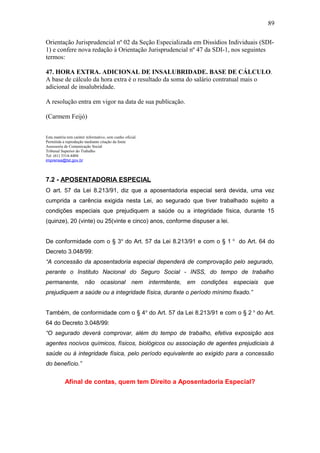 Orientação Jurisprudencial nº 02 da Seção Especializada em Dissídios Individuais (SDI- 
1) e confere nova redação à Orientação Jurisprudencial nº 47 da SDI-1, nos seguintes 
termos: 
47. HORA EXTRA. ADICIONAL DE INSALUBRIDADE. BASE DE CÁLCULO. 
A base de cálculo da hora extra é o resultado da soma do salário contratual mais o 
adicional de insalubridade. 
A resolução entra em vigor na data de sua publicação. 
(Carmem Feijó) 
Esta matéria tem caráter informativo, sem cunho oficial. 
Permitida a reprodução mediante citação da fonte 
Assessoria de Comunicação Social 
Tribunal Superior do Trabalho 
Tel. (61) 3314-4404 
imprensa@tst.gov.br 
7.2 - APOSENTADORIA ESPECIAL 
O art. 57 da Lei 8.213/91, diz que a aposentadoria especial será devida, uma vez 
cumprida a carência exigida nesta Lei, ao segurado que tiver trabalhado sujeito a 
condições especiais que prejudiquem a saúde ou a integridade física, durante 15 
(quinze), 20 (vinte) ou 25(vinte e cinco) anos, conforme dispuser a lei. 
De conformidade com o § 3o do Art. 57 da Lei 8.213/91 e com o § 1 o do Art. 64 do 
Decreto 3.048/99: 
“A concessão da aposentadoria especial dependerá de comprovação pelo segurado, 
perante o Instituto Nacional do Seguro Social - INSS, do tempo de trabalho 
permanente, não ocasional nem intermitente, em condições especiais que 
prejudiquem a saúde ou a integridade física, durante o período mínimo fixado.” 
Também, de conformidade com o § 4o do Art. 57 da Lei 8.213/91 e com o § 2 o do Art. 
64 do Decreto 3.048/99: 
“O segurado deverá comprovar, além do tempo de trabalho, efetiva exposição aos 
agentes nocivos químicos, físicos, biológicos ou associação de agentes prejudiciais à 
saúde ou à integridade física, pelo período equivalente ao exigido para a concessão 
do benefício.” 
Afinal de contas, quem tem Direito a Aposentadoria Especial? 
89 
 