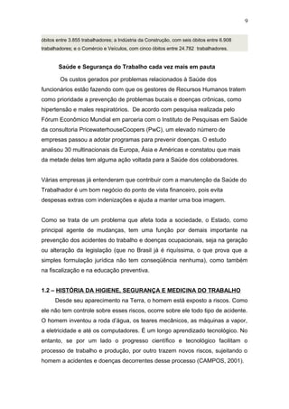 óbitos entre 3.855 trabalhadores; a Indústria da Construção, com seis óbitos entre 6.908 
trabalhadores; e o Comércio e Veículos, com cinco óbitos entre 24.782 trabalhadores. 
Saúde e Segurança do Trabalho cada vez mais em pauta 
Os custos gerados por problemas relacionados à Saúde dos 
9 
funcionários estão fazendo com que os gestores de Recursos Humanos tratem 
como prioridade a prevenção de problemas bucais e doenças crônicas, como 
hipertensão e males respiratórios. De acordo com pesquisa realizada pelo 
Fórum Econômico Mundial em parceria com o Instituto de Pesquisas em Saúde 
da consultoria PricewaterhouseCoopers (PwC), um elevado número de 
empresas passou a adotar programas para prevenir doenças. O estudo 
analisou 30 multinacionais da Europa, Ásia e Américas e constatou que mais 
da metade delas tem alguma ação voltada para a Saúde dos colaboradores. 
Várias empresas já entenderam que contribuir com a manutenção da Saúde do 
Trabalhador é um bom negócio do ponto de vista financeiro, pois evita 
despesas extras com indenizações e ajuda a manter uma boa imagem. 
Como se trata de um problema que afeta toda a sociedade, o Estado, como 
principal agente de mudanças, tem uma função por demais importante na 
prevenção dos acidentes do trabalho e doenças ocupacionais, seja na geração 
ou alteração da legislação (que no Brasil já é riquíssima, o que prova que a 
simples formulação jurídica não tem conseqüência nenhuma), como também 
na fiscalização e na educação preventiva. 
1.2 – HISTÓRIA DA HIGIENE, SEGURANÇA E MEDICINA DO TRABALHO 
Desde seu aparecimento na Terra, o homem está exposto a riscos. Como 
ele não tem controle sobre esses riscos, ocorre sobre ele todo tipo de acidente. 
O homem inventou a roda d’água, os teares mecânicos, as máquinas a vapor, 
a eletricidade e até os computadores. É um longo aprendizado tecnológico. No 
entanto, se por um lado o progresso científico e tecnológico facilitam o 
processo de trabalho e produção, por outro trazem novos riscos, sujeitando o 
homem a acidentes e doenças decorrentes desse processo (CAMPOS, 2001). 
 
