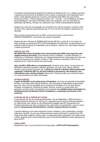90 
O benefício da Aposentadoria Especial foi instituído na década de 60, com o objetivo de retirar 
o segurado precocemente da atividade nociva à saúde ou prejudicial a sua integridade física. 
Assim, certos agentes agressivos à saúde e reconhecidos pelo INSS, tais como Ruído – 
Produtos Químicos – Poeiras Agressivas (Sílica, etc) – Chumbo – Fumos Metálicos de Solda, 
Riscos Biológicos e até mesmo atividades tidas como perigosas, como as exercidas por 
Eletricistas, Bombeiros, Policiais, etc, passaram a dar o direito a Aposentadoria Especial. 
Desta forma, cada ano de exposição era convertido com o devido acréscimo, podendo variar 
de 20% a 40%, gerando aposentadorias aos 15, 20 ou 25 anos de trabalho, dependendo da 
atividade. 
Para a devida comprovação junto ao INSS, a empresa fornecia e ainda fornece 
OBRIGATORIAMENTE, o documento que atesta a exposição. 
Atualmente ele é chamado de DIRBEN 8030 (Antigo SB 40) e a partir de 01 de Janeiro de 
2004, passará a se denominar PPP Perfil Profissiográfico Previdenciário, constituindo-se de um 
autêntico histórico laboral do trabalhador junto à empresa, inclusive com informações relativas 
à saúde ocupacional. 
DIREITO ATÉ 1995 
Até 28/04/1995 muitas atividades foram reconhecidas pelo INSS como especiais, pelo 
simples exercício da função. Como exemplo, temos o Soldador, o Torneiro Mecânico, o 
Enfermeiro, a Telefonista, o Eletricista, etc, independentemente de comprovação dos riscos em 
Laudos de Segurança do Trabalho. Anterior a 1995, somente a exposição a Ruído é que 
dependia de um Laudo Ambiental de comprovação. 
Após abril/95 o INSS alterou o enquadramento: Somente teriam direito, os segurados que 
estivessem realmente expostos a agentes agressivos, tal como ruído, poeiras minerais, 
chumbo, outros produtos químicos, etc, e acima do Limite de Tolerância determinados pela 
Legislação Trabalhista (NR 15), de forma habitual e permanente, não ocasional, nem 
intermitente e sem a devida proteção. Resumindo: Precisaria então que a empresa tivesse 
um Laudo Ambiental com estas informações. 
OUTROS CORTES: 
A partir de 05/03/97 novos cortes foram introduzidos. Os riscos provenientes de Atividades 
de Risco, como Eletricista, Policial, Bombeiro, não mais seriam contempladas simplesmente 
pelo risco, bem como as atividades com a presença de Umidade e Frio. As exercidas em 
Hospitais, Ambulatórios, Postinhos de Saúde, Clínicas, quando do contato direto com 
pacientes, somente seriam enquadradas como especial, se o trabalho fosse em Hospitais ou 
Estabelecimentos de Doenças Infecto Contagiosas e a exposição permanente e não 
ocasional. 
A FIGURA DO EPI A PARTIR DE 14/12/98: 
E para amarrar de vez as normas previdenciárias, com as trabalhistas, o INSS introduziu a 
obrigatoriedade da empresa em informar se o segurado que por ventura estivesse exposto a 
um determinado risco, estava ou não efetivamente protegido pelo EPI, Equipamento de 
Proteção Individual e se este o protegia de fato, atenuando ou neutralizando o risco de certos 
agentes. Respondendo afirmativamente, o direito a especial deixaria de existir. 
A grande polêmica é que muitos segurados tiveram cortados ou não considerados, períodos 
anteriores a Dez/98, uma vez que muitas empresas sempre informaram a existência do EPI 
muito antes desta exigência. Nestes casos, os segurados estão ingressando com ações contra 
o INSS, apelando para o direito adquirido e para a inconstitucionalidade da ação regressiva da 
figura do EPI. 
CONCLUSÃO: 
Atualmente e com o novo documento de comprovação, o PPP Perfil Profissiográfico 
 
