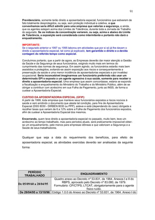 91 
Previdenciário, somente terão direito a aposentadoria especial, funcionários que estiverem de 
fato totalmente desprotegidos, ou seja, sem proteção individual e coletiva, o que 
convenhamos seria difícil admitir para uma empresa que valorize a segurança, e ainda, 
que os agentes estejam acima dos Limites de Tolerância, durante toda a Jornada de Trabalho 
do segurado. Se os índices da concentração variarem, ou seja, acima e abaixo do Limite 
de Tolerância, a exposição será considerada como intermitente e portanto não dará o 
enquadramento. 
IMPORTANTE: 
Se o segurado anterior a 1997 ou 1995 laborou em atividades que por si só já lhe davam o 
direito a aposentadoria especial, tal como já explicado, tem garantido o direito e a devida 
contagem do referido tempo como especial. 
Concluímos portanto, que a partir de agora, as Empresas deverão dar maior atenção a Gestão 
da Saúde e da Segurança de seus funcionários, exigindo muito mais em termos do 
cumprimento das normas de segurança. Em assim agindo, os funcionários estarão mais bem 
assistidos e protegidos, evitando-se assim exposição aos riscos e consequentemente a 
preservação da saúde e uma menor incidência de aposentadorias especiais e por invalidez 
ocupacional. Seria inconcebível imaginarmos um funcionário preferindo não usar um 
determinado EPI e exposto a um agente agressivo à sua saúde, somente para receber o 
direito a aposentadoria especial. Uma empresa que assim concordasse, estaria se expondo 
a fiscalização e enquadramento do Ministério do Trabalho e do Ministério Público, além de se 
obrigar a contribuir com acréscimo em sua Folha de Pagamento, junto ao INSS, de forma a 
custear a Aposentadoria Especial. 
CUSTEIO DA APOSENTADORIA ESPECIAL (GFIP): 
A partir de 1999, toda empresa que manteve seus funcionários expostos a riscos nocivos à 
saúde e vem emitindo o documento que atesta tal condição, para fins de Aposentadoria 
Especial (DSS 8030 - DIRBEN 8030 ou PPP), esteve e está (dependendo do caso) obrigada a 
recolher taxas que variam de 6 a 12% sobre a Folha de Pagamento dos funcionários expostos, 
afim de custear a Aposentadoria Especial dos mesmos. 
Encerrando, quem teve direito a aposentadoria especial no passado, muito bem, teve um 
acréscimo ao tempo trabalhado, mas para períodos atuais, será praticamente impossível obter-se 
um enquadramento, pelo menos para empresas idôneas e que valorizam a Segurança e a 
Saúde de seus trabalhadores. 
Qualquer que seja a data do requerimento dos benefícios, para efeito de 
aposentadoria especial, as atividades exercidas deverão ser analisadas da seguinte 
forma: 
PERÍODO 
TRABALHADO ENQUADRAMENTO 
De 05/09/60 a 28/04/95 
Quadro anexo ao Decreto nº 53.831, de 1964. Anexos I e II do 
RBPS, aprovado pelo Decreto nº 83.080, de 1979. 
Formulário: CP/CTPS; LTCAT, obrigatoriamente para o agente 
físico ruído. 
De 29/04/95 a 13/10/96 Código 1.0.0 do Anexo ao Decreto nº 53.831, de 1964. Anexo I do 
 