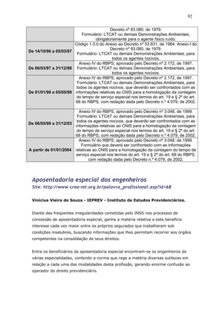 Decreto nº 83.080, de 1979. 
92 
Formulário: LTCAT ou demais Demonstrações Ambientais, 
obrigatoriamente para o agente físico ruído. 
De 14/10/96 a 05/03/97 
Código 1.0.0 do Anexo ao Decreto nº 53.831, de 1964. Anexo I do 
Decreto nº 83.080, de 1979. 
Formulário: LTCAT ou demais Demonstrações Ambientais, para 
todos os agentes nocivos. 
De 06/03/97 a 31/12/98 
Anexo IV do RBPS, aprovado pelo Decreto nº 2.172, de 1997. 
Formulário: LTCAT ou demais Demonstrações Ambientais, para 
todos os agentes nocivos. 
De 01/01/99 a 05/05/99 
Anexo IV do RBPS, aprovado pelo Decreto nº 2.172, de 1997. 
Formulário: LTCAT ou demais Demonstrações Ambientais, para 
todos os agentes nocivos, que deverão ser confrontados com as 
informações relativas ao CNIS para a homologação da contagem 
do tempo de serviço especial nos termos do art. 19 e § 2º do art. 
68 do RBPS, com redação dada pelo Decreto n.º 4.079, de 2002. 
De 06/05/99 a 31/12/03 
Anexo IV do RBPS, aprovado pelo Decreto nº 3.048, de 1999. 
Formulário: LTCAT ou demais Demonstrações Ambientais, para 
todos os agentes nocivos, que deverão ser confrontados com as 
informações relativas ao CNIS para a homologação da contagem 
do tempo de serviço especial nos termos do art. 19 e § 2º do art. 
68 do RBPS, com redação dada pelo Decreto n.º 4.079, de 2002. 
A partir de 01/01/2004 
Anexo IV do RBPS, aprovado pelo Decreto nº 3.048, de 1999. 
Formulário que deverá ser confrontado com as informações 
relativas ao CNIS para a homologação da contagem do tempo de 
serviço especial nos termos do art. 19 e § 2º do art. 68 do RBPS, 
com redação dada pelo Decreto n.º 4.079, de 2002. 
Aposentadoria especial dos engenheiros 
Site: http://www.crea-mt.org.br/palavra_profissional.asp?id=68 
Vinícius Vieira de Souza - IEPREV - Instituto de Estudos Previdenciários. 
Diante das freqüentes irregularidades cometidas pelo INSS nos processos de 
concessão de aposentadoria especial, ganha a matéria relativa a este benefício 
interesse cada vez maior entre os próprios segurados que trabalharam sob 
condições insalubres, buscando informações que lhes permitam recorrer aos órgãos 
competentes na consolidação de seus direitos. 
Entre os beneficiários da aposentadoria especial encontram-se os engenheiros de 
várias especialidades, contendo a norma que rege a matéria diversas sutilezas em 
relação a cada uma das modalidades desta profissão, gerando enorme confusão ao 
operador do direito previdenciário. 
 