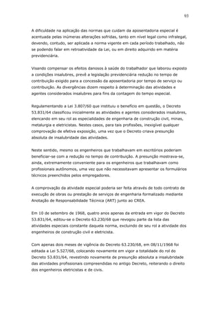 93 
A dificuldade na aplicação das normas que cuidam da aposentadoria especial é 
acentuada pelas inúmeras alterações sofridas, tanto em nível legal como infralegal, 
devendo, contudo, ser aplicada a norma vigente em cada período trabalhado, não 
se podendo falar em retroatividade da Lei, ou em direito adquirido em matéria 
previdenciária. 
Visando compensar os efeitos danosos à saúde do trabalhador que laborou exposto 
a condições insalubres, prevê a legislação previdenciária redução no tempo de 
contribuição exigido para a concessão da aposentadoria por tempo de serviço ou 
contribuição. As divergências dizem respeito à determinação das atividades e 
agentes considerados insalubres para fins da contagem do tempo especial. 
Regulamentando a Lei 3.807/60 que instituiu o benefício em questão, o Decreto 
53.831/64 classificou inicialmente as atividades e agentes considerados insalubres, 
elencando em seu rol as especialidades de engenharia de construção civil, minas, 
metalurgia e eletricistas. Nestes casos, para tais profissões, inexigível qualquer 
comprovação de efetiva exposição, uma vez que o Decreto criava presunção 
absoluta de insalubridade das atividades. 
Neste sentido, mesmo os engenheiros que trabalhavam em escritórios poderiam 
beneficiar-se com a redução no tempo de contribuição. A presunção mostrava-se, 
ainda, extremamente conveniente para os engenheiros que trabalhavam como 
profissionais autônomos, uma vez que não necessitavam apresentar os formulários 
técnicos preenchidos pelos empregadores. 
A comprovação da atividade especial poderia ser feita através de todo contrato de 
execução de obras ou prestação de serviços de engenharia formalizado mediante 
Anotação de Responsabilidade Técinica (ART) junto ao CREA. 
Em 10 de setembro de 1968, quatro anos apenas da entrada em vigor do Decreto 
53.831/64, editou-se o Decreto 63.230/68 que revogou parte da lista das 
atividades especiais constante daquela norma, excluindo de seu rol a atividade dos 
engenheiros de construção civil e eletricista. 
Com apenas dois meses de vigência do Decreto 63.230/68, em 08/11/1968 foi 
editada a Lei 5.527/68, colocando novamente em vigor a totalidade do rol do 
Decreto 53.831/64, revestindo novamente de presunção absoluta a insalubridade 
das atividades profissionais compreendidas no antigo Decreto, reiterando o direito 
dos engenheiros eletricistas e de civis. 
 