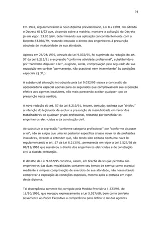 Em 1992, regulamentando o novo diploma previdenciário, Lei 8.213/91, foi editado 
o Decreto 611/92 que, dispondo sobre a matéria, manteve a aplicação do Decreto 
já em vigor, 53.831/64, determinando sua aplicação concomitantemente com o 
Decreto 83.080/79, restando intocado o direito dos engenheiros à presunção 
absoluta de insalubridade de sua atividade. 
Apenas em 28/04/1995, através da Lei 9.032/95, foi suprimida da redação do art. 
57 da Lei 8.213/91 a expressão “conforme atividade profissional”, substituindo-a 
por “conforme dispuser a lei”, exigindo, ainda, comprovação pelo segurado de sua 
exposição em caráter “permanente, não ocasional nem intermitente” às condições 
especiais (§ 3º,). 
A substancial alteração introduzida pela Lei 9.032/95 visava a concessão da 
aposentadoria especial apenas para os segurados que comprovassem sua exposição 
efetiva aos agentes insalubres, não mais parecendo aceitar qualquer tipo de 
presunção neste sentido. 
A nova redação do art. 57 da Lei 8.213/91, trouxe, contudo, sutileza que “driblou” 
a intenção do legislador de excluir a presunção de insalubridade em favor dos 
trabalhadores de qualquer grupo profissional, restando por beneficiar os 
engenheiros eletricistas e da construção civil. 
Ao substituir a expressão “conforme categoria profissional” por “conforme dispuser 
a lei”, não se exigiu que uma lei posterior específica criasse novo rol de profissões 
insalubres, levando a entender que, não tendo sido editada nenhuma nova lei 
regulamentando o art. 57 da Lei 8.213/91, permanecia em vigor a Lei 5.527/68 de 
08/11/1968 que ressalvou o direito dos engenheiros eletricistas e de construção 
civil à aludida presunção. 
O detalhe da Lei 9.032/95 constitui, assim, em brecha da lei que permitiu aos 
engenheiros das duas modalidades contarem seu tempo de serviço como especial 
mediante a simples comprovação de exercício de sua atividade, não necessitando 
comprovar a exposição às condições especiais, mesmo após a entrada em vigor 
deste diploma. 
Tal discrepância somente foi corrigida pela Medida Provisória 1.523/96, de 
11/10/1996, que revogou expressamente a Lei 5.527/68, bem como conferiu 
novamente ao Poder Executivo a competência para definir o rol dos agentes 
94 
 