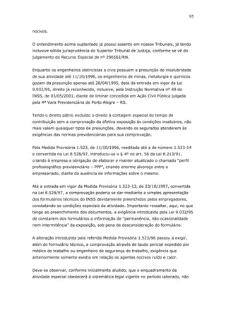 nocivos. 
O entendimento acima suplantado já possui assento em nossos Tribunais, já tendo 
inclusive sólida jurisprudência do Superior Tribunal de Justiça, conforme se vê do 
julgamento do Recurso Especial de nº 296562/RN. 
Enquanto os engenheiros eletricistas e civis possuem a presunção de insalubridade 
de sua atividade até 11/10/1996, os engenheiros de minas, metalurgia e químicos 
gozam da presunção apenas até 28/04/1995, data da entrada em vigor da Lei 
9.032/95, direito já reconhecido, inclusive, pela Instrução Normativa nº 49 do 
INSS, de 03/05/2001, diante de liminar concedida em Ação Civil Pública julgada 
pela 4ª Vara Previdenciária de Porto Alegre – RS. 
Tendo o direito pátrio excluído o direito à contagem especial do tempo de 
contribuição sem a comprovação da efetiva exposição às condições insalubres, não 
mais valem quaisquer tipos de presunções, devendo os segurados atenderem às 
exigências das normas previdenciárias para sua comprovação. 
Pela Medida Provisória 1.523, de 11/10/1996, reeditada até a de número 1.523-14 
e convertida na Lei 8.528/97, introduziu-se o § 4º no art. 58 da Lei 8.213/91, 
criando à empresa a obrigação de elaborar e manter atualizado o chamado “perfil 
profissiográfico previdenciário – PPP”, criando enorme alvoroço entre o 
empresariado, diante da ausência de informações sobre o mesmo. 
Até a entrada em vigor da Medida Provisória 1.523-13, de 23/10/1997, convertida 
na Lei 8.528/97, a comprovação poderia se dar mediante a simples apresentação 
dos formulários técnicos do INSS devidamente preenchidos pelos empregadores, 
constatando as condições especiais da atividade. Importante ressaltar, aqui, no que 
tange ao preenchimento dos documentos, a exigência introduzida pela Lei 9.032/95 
de constarem dos formulários a informação de “permanência, não ocasionalidade 
nem intermitência” da exposição, sob pena de desconsideração do formulário. 
A alteração introduzida pela referida Medida Provisória 1.523/96 passou a exigir, 
além do formulário técnico, a comprovação através de laudo pericial expedido por 
médico do trabalho ou engenheiro de segurança do trabalho, exigência que 
anteriormente somente existia em relação os agentes nocivos ruído e calor. 
Deve-se observar, conforme inicialmente aludido, que o enquadramento da 
atividade especial obedecerá à sistemática legal vigente no período laborado, não 
95 
 