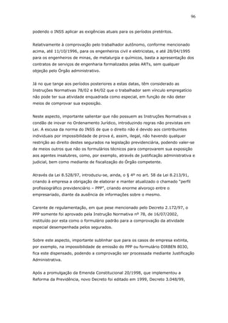 podendo o INSS aplicar as exigências atuais para os períodos pretéritos. 
Relativamente à comprovação pelo trabalhador autônomo, conforme mencionado 
acima, até 11/10/1996, para os engenheiros civil e eletricistas, e até 28/04/1995 
para os engenheiros de minas, de metalurgia e químicos, basta a apresentação dos 
contratos de serviços de engenharia formalizados pelas ARTs, sem qualquer 
objeção pelo Órgão administrativo. 
Já no que tange aos períodos posteriores a estas datas, têm considerado as 
Instruções Normativas 78/02 e 84/02 que o trabalhador sem vínculo empregatício 
não pode ter sua atividade enquadrada como especial, em função de não deter 
meios de comprovar sua exposição. 
Neste aspecto, importante salientar que não possuem as Instruções Normativas o 
condão de inovar no Ordenamento Jurídico, introduzindo regras não previstas em 
Lei. A escusa da norma do INSS de que o direito não é devido aos contribuintes 
individuais por impossibilidade de prova é, assim, ilegal, não havendo qualquer 
restrição ao direito destes segurados na legislação previdenciária, podendo valer-se 
de meios outros que não os formulários técnicos para comprovarem sua exposição 
aos agentes insalubres, como, por exemplo, através de justificação administrativa e 
judicial, bem como mediante de fiscalização do Órgão competente. 
Através da Lei 8.528/97, introduziu-se, ainda, o § 4º no art. 58 da Lei 8.213/91, 
criando à empresa a obrigação de elaborar e manter atualizado o chamado “perfil 
profissiográfico previdenciário – PPP”, criando enorme alvoroço entre o 
empresariado, diante da ausência de informações sobre o mesmo. 
Carente de regulamentação, em que pese mencionado pelo Decreto 2.172/97, o 
PPP somente foi aprovado pela Instrução Normativa nº 78, de 16/07/2002, 
instituído por esta como o formulário padrão para a comprovação da atividade 
especial desempenhada pelos segurados. 
Sobre este aspecto, importante sublinhar que para os casos de empresa extinta, 
por exemplo, na impossibilidade de emissão do PPP ou formulário DIRBEN 8030, 
fica este dispensado, podendo a comprovação ser processada mediante Justificação 
Administrativa. 
Após a promulgação da Emenda Constitucional 20/1998, que implementou a 
Reforma da Previdência, novo Decreto foi editado em 1999, Decreto 3.048/99, 
96 
 