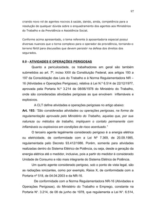 97 
criando novo rol de agentes nocivos à saúde, dando, ainda, competência para a 
resolução de qualquer dúvida sobre o enquadramento dos agentes aos Ministérios 
do Trabalho e da Previdência e Assistência Social. 
Conforme acima apresentado, o tema referente à aposentadoria especial possui 
diversas nuances que o torna complexo para o operador da previdência, tornando-o 
terreno fértil para discussões que devem persistir na defesa dos direitos dos 
segurados. 
8.0 - ATIVIDADES E OPERAÇÕES PERIGOSAS 
Quanto a periculosidade, os trabalhadores em geral são também 
submetidos ao art. 7º, inciso XXII da Constituição Federal, aos artigos 193 a 
197 da Consolidação das Leis do Trabalho e à Norma Regulamentadora NR – 
16 (Atividades e Operações Perigosas), relativa à Lei N.º 6.514 de 22/12/1977, 
aprovada pela Portaria N.º 3.214 de 08/06/1978 do Ministério do Trabalho, 
onde são consideradas atividades perigosas as que envolvem inflamáveis e 
explosivos. 
A CLT define atividades e operações perigosas no artigo abaixo: 
Art. 193: “São consideradas atividades ou operações perigosas, na forma da 
regulamentação aprovada pelo Ministério do Trabalho, aquelas que, por sua 
natureza ou métodos de trabalho, impliquem o contato permanente com 
inflamáveis ou explosivos em condições de risco acentuado.” 
O terceiro agente legalmente considerado perigoso é a energia elétrica 
ou eletricidade, de conformidade com a Lei Nº 7.369, de 20.09.1985, 
regulamentada pelo Decreto 93.412/1986. Porém, somente para atividades 
realizadas dentro do Sistema Elétrico de Potência, ou seja, desde a geração da 
energia elétrica até o medidor, inclusive, pois a partir do medidor é considerado 
Unidade de Consumo e não mais integrante do Sistema Elétrico de Potência. 
Um quarto agente considerado perigoso, sob o ponto de vista legal, são 
as radiações ionizantes, como por exemplo, Raios X, de conformidade com a 
Portaria nº 518, de 04.04.2003 e da NR-16. 
De conformidade com a Norma Regulamentadora NR-16 (Atividades e 
Operações Perigosas), do Ministério do Trabalho e Emprego, constante na 
Portaria No. 3.214, de 08 de junho de 1978, que regulamenta a Lei No. 6.514, 
 