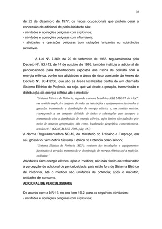 de 22 de dezembro de 1977, os riscos ocupacionais que podem gerar a 
concessão de adicional de periculosidade são: 
- atividades e operações perigosas com explosivos; 
- atividades e operações perigosas com inflamáveis; 
- atividades e operações perigosas com radiações ionizantes ou substâncias 
radioativas. 
A Lei No. 7.369, de 20 de setembro de 1985, regulamentada pelo 
Decreto No. 93.412, de 14 de outubro de 1986, também instituiu o adicional de 
periculosidade para trabalhadores expostos aos riscos de contato com a 
energia elétrica, porém nas atividades e áreas de risco constante do Anexo do 
Decreto No. 93.412/86, que são as áreas localizadas dentro de um chamado 
Sistema Elétrico de Potência, ou seja, que vai desde a geração, transmissão e 
distribuição da energia elétrica até o medidor. 
“Sistema Elétrico de Potência, segundo a norma brasileira NBR 5460/81 da ABNT, 
em sentido amplo, é o conjunto de todas as instalações e equipamentos destinados à 
geração, transmissão e distribuição de energia elétrica e, em sentido restrito, 
corresponde a um conjunto definido de linhas e subestações que assegura a 
transmissão e/ou a distribuição de energia elétrica, cujos limites são definidos por 
meio de critérios apropriados, tais como, localização geográfica, concessionária, 
tensão etc.” (GONÇALVES, 2003, pág. 487) 
A Norma Regulamentadora NR-10, do Ministério do Trabalho e Emprego, em 
seu glossário, vem definir Sistema Elétrico de Potência como sendo; 
“Sistema Elétrico de Potência (SEP): conjunto das instalações e equipamentos 
destinados à geração, transmissão e distribuição de energia elétrica até a medição, 
inclusive.” 
Atividades com energia elétrica, após o medidor, não dão direito ao trabalhador 
à percepção do adicional de periculosidade, pois estão fora do Sistema Elétrico 
de Potência. Até o medidor são unidades de potência; após o medidor, 
unidades de consumo. 
ADICIONAL DE PERICULOSIDADE 
De acordo com a NR-16, no seu item 16.2, para as seguintes atividades: 
- atividades e operações perigosas com explosivos; 
98 
 