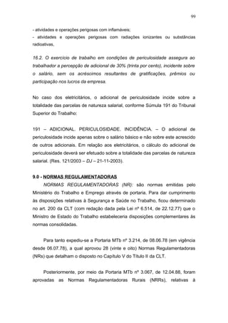 99 
- atividades e operações perigosas com inflamáveis; 
- atividades e operações perigosas com radiações ionizantes ou substâncias 
radioativas, 
16.2. O exercício de trabalho em condições de periculosidade assegura ao 
trabalhador a percepção de adicional de 30% (trinta por cento), incidente sobre 
o salário, sem os acréscimos resultantes de gratificações, prêmios ou 
participação nos lucros da empresa. 
No caso dos eletricitários, o adicional de periculosidade incide sobre a 
totalidade das parcelas de natureza salarial, conforme Súmula 191 do Tribunal 
Superior do Trabalho: 
191 – ADICIONAL. PERICULOSIDADE. INCIDÊNCIA. – O adicional de 
periculosidade incide apenas sobre o salário básico e não sobre este acrescido 
de outros adicionais. Em relação aos eletricitários, o cálculo do adicional de 
periculosidade deverá ser efetuado sobre a totalidade das parcelas de natureza 
salarial. (Res. 121/2003 – DJ – 21-11-2003). 
9.0 - NORMAS REGULAMENTADORAS 
NORMAS REGULAMENTADORAS (NR): são normas emitidas pelo 
Ministério do Trabalho e Emprego através de portaria. Para dar cumprimento 
às disposições relativas à Segurança e Saúde no Trabalho, ficou determinado 
no art. 200 da CLT (com redação dada pela Lei nº 6.514, de 22.12.77) que o 
Ministro de Estado do Trabalho estabeleceria disposições complementares às 
normas consolidadas. 
Para tanto expediu-se a Portaria MTb nº 3.214, de 08.06.78 (em vigência 
desde 06.07.78), a qual aprovou 28 (vinte e oito) Normas Regulamentadoras 
(NRs) que detalham o disposto no Capítulo V do Título II da CLT. 
Posteriormente, por meio da Portaria MTb nº 3.067, de 12.04.88, foram 
aprovadas as Normas Regulamentadoras Rurais (NRRs), relativas à 
 