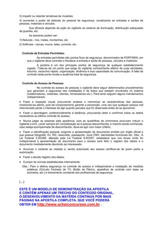 3) impedir ou retardar tentativas de invasões;
4) aumentar o poder de detectar do pessoal da segurança, canalizando as entradas e saídas de
pessoas, materiais e veículos.
Sua eficácia depende da ação do vigilante ao sistema de iluminação, distribuição adequadas
de guaritas, etc.
As barreiras podem ser:
1) Naturais - rios, matas, montanhas, etc.
2) Artificiais - cercas, muros, telas, corrente, etc.
Controle de Entradas Permitidas:
As entradas permitidas são pontos fixos de segurança, denominados de PORTARIA, em
que o vigilante deve controlar e fiscalizar a entrada e saída de pessoas, veículos e materiais.
A portaria é um dos principais pontos de segurança de qualquer estabelecimento
vigiado. Trata-se de um ponto que exige do vigilante conhecimento efetivo de suas atividades,
tirocínio, raciocínio rápido, organização, dinâmica e boa capacidade de comunicação. A falta de
controle neste ponto revela a ausência total de segurança.
Controle do Acesso de Pessoas:
No controle do acesso de pessoas o vigilante deve seguir determinados procedimentos
que garantam a segurança das instalações e de todos que estejam envolvidos no sistema
(colaboradores, visitantes, clientes, fornecedores etc.). Para tanto seguem alguns mandamentos
indispensáveis:
• Fazer a inspeção visual, procurando analisar e memorizar as características das pessoas,
mostrando-se atento, pois tal comportamento garante a prevenção, uma vez que qualquer pessoa mal
intencionada perde o interesse de agir quando percebe que foi observada antes de se aproximar;
• Fazer a abordagem, preferencialmente à distância, procurando obter e confirmar todos os dados
necessários ao efetivo controle do acesso;
• Nunca julgar as pessoas pela aparência, pois as quadrilhas de criminosos procuram induzir o
vigilante a erro. Levar sempre em consideração se é pessoa desconhecida, e mesmo sendo conhecida,
caso esteja acompanhada de desconhecido, deve-se agir com maior critério;
• Fazer a identificação pessoal, exigindo a apresentação de documento emitido por órgão oficial e
que possua fotografia. Ex: RG, reservista, passaporte, nova CNH, identidades funcionais etc. Obs.: A
Lei Federal 5.553/68, alterada pela Lei Federal 9.453/97, estabelece que nos locais onde for
indispensável a apresentação de documento para o acesso será feito o registro dos dados e o
documento imediatamente devolvido ao interessado.
• Anunciar o visitante ao visitado e, sendo autorizado seu acesso certificar-se de quem partiu a
autorização;
• Fazer o devido registro dos dados;
• Cumprir às normas estabelecidas internamente.
Obs.: Para a efetiva segurança no controle de acesso é indispensável a instalação de medidas
estáticas (Circuito Fechado de TV, Botão de Pânico, aparelhos de controle com base na
biometria, etc.) e treinamento constante dos profissionais de segurança.
(...)
ESTE É UM MODELO DE DEMONSTRAÇÃO DA APOSTILA
E CONTÉM APENAS UM TRECHO DO CONTEÚDO ORIGINAL.
O DESENVOLVIMENTO DA MATÉRIA CONTINUA POR MAIS
PÁGINAS NA APOSTILA COMPLETA, QUE VOCÊ PODERÁ
OBTER EM http://www.acheiconcursos.com.br .
 