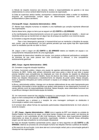 c) Atitude de respeito recíproco aos deveres, direitos e responsabilidades do gerente e de seus
colaboradores é a única variável determinante do sucesso da organização.
d) Cabe ao supervisor atribuir tarefas, acompanhar o desenvolvimento delas e avaliar os resultados,
enquanto ao supervisionado cumpre seguir as determinações superiores com eficiência,
profissionalismo e pleno servilismo.
(Terracap-DF, Cespe - Assistente Administrativo - 2004)
27. Manter boas relações humanas no trabalho é uma habilidade que compõe importante diferencial
nas organizações.
Acerca desse tema, julgue os itens que se seguem em (C) CERTO ou (E) ERRADO:
a) As manifestações de descontentamento comuns em quase todo ambiente de trabalho — devem ser
resolvidas antes que se transformem em algum tipo de ameaça ao equilíbrio e ao moral da equipe.
b) Considere a seguinte situação hipotética:
Para o bom desempenho gerencial, é imprescindível que se mantenha a disciplina da equipe,
sem, porém, usar de autoritarismo. Um bom gerente percebe que suas ações hoje têm repercussão
sobre os resultados que ele vai obter no futuro.
28. Julgue o item a seguir em (C) CERTO ou (E) ERRADO relativo ao trabalho em equipe e ao
comportamento interpessoal dentro de uma organização.
A capacidade de desenvolver trabalhos em equipe, com postura profissional participativa e aceitação
da premissa de que cada pessoa tem uma contribuição a oferecer, é uma competência
exclusivamente gerencial.
(MEC, Cespe - Agente Administrativo - 2005)
29. Considere a seguinte situação hipotética:
a) Carlos, funcionário público, integra uma equipe de agentes administrativos do setor de recursos
humanos do MEC. Carlos está sempre reforçando para seus pares a ideia de que toda a equipe
precisa trabalhar suas competências de integração por meio de atitudes de respeito às diferenças
individuais, busca de qualidade do trabalho, busca de alcance das metas, ausência de imposição de
limites nas relações interpessoais e estabelecimento de relações de poder sadias. Nessa situação,
todos os aspectos reforçados por Carlos conduzem a equipe a um estágio de boas relações humanas
no trabalho.
b) Bruno, administrador público, interage com os demais colaboradores de seu setor basicamente para
compartilhar informações e tomar decisões que ajudem cada pessoa no seu desempenho funcional, no
campo definido como de responsabilidade individual. Nessa situação, essa coletividade funcional com
a qual Bruno interage é denominada equipe de trabalho.
30. Um instrumento essencial das relações humanas é a comunicação. Com referência a esse tema,
julgue os itens subsequentes em (C) CERTO ou (E) ERRADO.
a) É importante que o emissor e o receptor de uma mensagem conheçam os obstáculos à
comunicação e saibam como superá-los.
b) O emissor deve utilizar formas de expressão padronizadas independentemente do nível cultural e
social do receptor.
31. (PF, Cespe - Agente Administrativo - 2004) Lúcio é agente da DPF com lotação na unidade do
Distrito Federal. No exercício do cargo, Lúcio deve manter contatos com seus pares, com técnicos de
nível superior e com autoridades de alto nível hierárquico. Além disso, deve supervisionar trabalhos
relacionados as áreas de pessoal, orçamento, organização, métodos e material. Essas atribuições
exigem que ele seja competente na comunicação interpessoal.
Em face da situação hipotética apresentada acima, julgue os itens seguintes em (C) CERTO ou (E)
ERRADO, relativos ao processo de comunicação humana nas relações internas e públicas de trabalho.
a) No exercício de sua função, Lúcio deve ater-se à comunicação verbal, pois a comunicação gestual é
inexequível nas organizações.
 