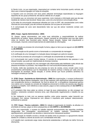 b) Sendo Lúcio, na sua organização, responsável por contatos tanto horizontais quanto verticais, ele
deve usar a mesma linguagem em todas as situações.
c) Quando Lúcio se comunica com seus pares utilizando terminologia especializada ou linguagem
especifica de seu grupo profissional, ele está-se valendo de um jargão.
d) Considere que, ao comunicar com seus superiores, Lúcio manipule a informação para que ela seja
recebida de maneira mais favorável. Nesse caso, Lúcio cria uma barreira à comunicação eficaz.
e) As redes de comunicação interpessoal utilizadas por Lúcio no DPF, são caracterizadas como redes
informais de comunicação, pois ele conhece as pessoas com as quais se comunicam.
f) A comunicação de Lúcio será descendente toda vez que ele estiver mantendo contato com
autoridades.
(MEC, Cespe - Agente Administrativo - 2005)
32. Gaspar, agente administrativo, tem entre suas atribuições a responsabilidade de realizar
atendimento ao público. Nesse atendimento, Gaspar manipula as informações para que elas sejam
vistas de maneira mais favorável pelos clientes. Nessa situação, Gaspar está prejudicando a
comunicação, impondo a denominada barreira de seletividade de informações.
33. Com relação ao processo de comunicação humana, julgue os itens que se seguem em (C) CERTO
ou (E) ERRADO.
a) A comunicação se dá quando ocorre a transmissão e a compreensão da mensagem.
b) A codificação de uma mensagem é a tradução dessa mensagem por parte do receptor.
c) O elo final do processo de comunicação é a verificação da compreensão da mensagem.
d) A comunicação tem quatro funções básicas. O controle do comportamento das pessoas é uma
dessas funções, que pode ser implementada de diversas maneiras.
e) A transmissão e a recepção de uma mensagem são influenciadas pela habilidade e pela atitude das
pessoas envolvidas no processo, mas independem do nível sociocultural dessas pessoas.
f) Camila, chefe das secretarias de uma empresa do ramo de vendas, enviou circular sobre novos
procedimentos administrativos que foi interpretada de maneira confusa e diversa por cada uma das
empregadas da secretaria. Nessa situação, é correto afirmar que houve problema semântico na
mensagem enviada por Camila.
34. (FUB, Cespe - Assistente em Administração - 2008) Nas organizações, o sucesso profissional é
resultante de alguns fatores interligados, mas os dois aspectos mais significativos estão representados
nas competências técnica e interpessoal. No final do século XX, a competência interpessoal ganhou
novo alento com a inserção do conceito de inteligência emocional no âmbito dos estudos das relações
humanas no trabalho. Com referência a esse assunto, julgue os itens subsequentes em (C) CERTO ou
(E) ERRADO.
a) O verdadeiro líder deve saber se colocar no lugar de seus colaboradores; se não conseguir ser
empático, certamente cometerá inúmeros erros, que influenciarão negativamente o trabalho de sua
equipe.
b) Ser inteligente no trato com as pessoas significa, entre outros aspectos, saber transmitir sua
mensagem com clareza. Expressar-se com clareza é importante para qualquer relacionamento,
profissional ou pessoal.
35. (TST, Cespe - Técnico Judiciário - 2003) Em relação à organização do trabalho, às atitudes e à
prioridade em serviço, julgue os itens subsequentes em (C) CERTO ou (E) ERRADO.
a) Em uma organização, o sucesso do trabalho depende exclusivamente das seguintes condições
asseguradas aos empregados: reconhecimento do trabalho realizado, possibilidade de
aperfeiçoamento, participação nas decisões e relacionamento interpessoal saudável.
b) A organização do trabalho envolve a divisão de tarefas entre as pessoas e o agrupamento dessas
tarefas em unidade ou setores de acordo com a similaridade entre elas.
c) O trabalho bem coordenado exige metas claramente estabelecidas e definição da melhor forma de
alcançá-las.
 