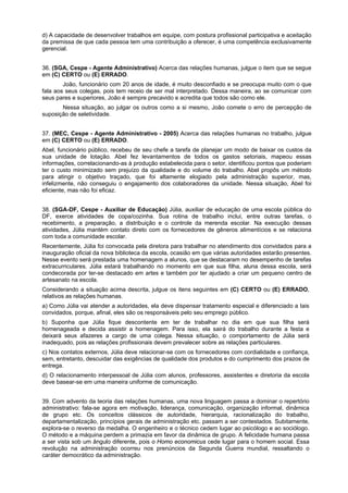 d) A capacidade de desenvolver trabalhos em equipe, com postura profissional participativa e aceitação
da premissa de que cada pessoa tem uma contribuição a oferecer, é uma competência exclusivamente
gerencial.
36. (SGA, Cespe - Agente Administrativo) Acerca das relações humanas, julgue o item que se segue
em (C) CERTO ou (E) ERRADO.
João, funcionário com 20 anos de idade, é muito desconfiado e se preocupa muito com o que
fala aos seus colegas, pois tem receio de ser mal interpretado. Dessa maneira, ao se comunicar com
seus pares e superiores, João é sempre precavido e acredita que todos são como ele.
Nessa situação, ao julgar os outros como a si mesmo, João comete o erro de percepção de
suposição de seletividade.
37. (MEC, Cespe - Agente Administrativo - 2005) Acerca das relações humanas no trabalho, julgue
em (C) CERTO ou (E) ERRADO.
Abel, funcionário público, recebeu de seu chefe a tarefa de planejar um modo de baixar os custos da
sua unidade de lotação. Abel fez levantamentos de todos os gastos setoriais, mapeou essas
informações, correlacionando-as à produção estabelecida para o setor, identificou pontos que poderiam
ter o custo minimizado sem prejuízo da qualidade e do volume do trabalho. Abel propôs um método
para atingir o objetivo traçado, que foi altamente elogiado pela administração superior, mas,
infelizmente, não conseguiu o engajamento dos colaboradores da unidade. Nessa situação, Abel foi
eficiente, mas não foi eficaz.
38. (SGA-DF, Cespe - Auxiliar de Educação) Júlia, auxiliar de educação de uma escola pública do
DF, exerce atividades de copa/cozinha. Sua rotina de trabalho inclui, entre outras tarefas, o
recebimento, a preparação, a distribuição e o controle da merenda escolar. Na execução dessas
atividades, Júlia mantém contato direto com os fornecedores de gêneros alimentícios e se relaciona
com toda a comunidade escolar.
Recentemente, Júlia foi convocada pela diretora para trabalhar no atendimento dos convidados para a
inauguração oficial da nova biblioteca da escola, ocasião em que várias autoridades estarão presentes.
Nesse evento será prestada uma homenagem a alunos, que se destacaram no desempenho de tarefas
extracurriculares. Júlia estará trabalhando no momento em que sua filha, aluna dessa escola, será
condecorada por ter-se destacado em artes e também por ter ajudado a criar um pequeno centro de
artesanato na escola.
Considerando a situação acima descrita, julgue os itens seguintes em (C) CERTO ou (E) ERRADO,
relativos as relações humanas.
a) Como Júlia vai atender a autoridades, ela deve dispensar tratamento especial e diferenciado a tais
convidados, porque, afinal, eles são os responsáveis pelo seu emprego público.
b) Suponha que Júlia fique descontente em ter de trabalhar no dia em que sua filha será
homenageada e decida assistir a homenagem. Para isso, ela sairá do trabalho durante a festa e
deixará seus afazeres a cargo de uma colega. Nessa situação, o comportamento de Júlia será
inadequado, pois as relações profissionais devem prevalecer sobre as relações particulares.
c) Nos contatos externos, Júlia deve relacionar-se com os fornecedores com cordialidade e confiança,
sem, entretanto, descuidar das exigências de qualidade dos produtos e do cumprimento dos prazos de
entrega.
d) O relacionamento interpessoal de Júlia com alunos, professores, assistentes e diretoria da escola
deve basear-se em uma maneira uniforme de comunicação.
39. Com advento da teoria das relações humanas, uma nova linguagem passa a dominar o repertório
administrativo: fala-se agora em motivação, liderança, comunicação, organização informal, dinâmica
de grupo etc. Os conceitos clássicos de autoridade, hierarquia, racionalização do trabalho,
departamentalização, princípios gerais de administração etc. passam a ser contestados. Subitamente,
explora-se o reverso da medalha. O engenheiro e o técnico cedem lugar ao psicólogo e ao sociólogo.
O método e a máquina perdem a primazia em favor da dinâmica de grupo. A felicidade humana passa
a ser vista sob um ângulo diferente, pois o Homo economicus cede lugar para o homem social. Essa
revolução na administração ocorreu nos prenúncios da Segunda Guerra mundial, ressaltando o
caráter democrático da administração.
 