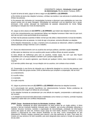 (CHIAVENATO, Idalberto. Introdução à teoria geral
da Administração. Rio de Janeiro: Campus, 2000.)
A partir do tema do texto, julgue os itens a seguir em (C) CERTO ou (E) ERRADO.
a) No âmbito da teoria das relações humanas, a ênfase nas tarefas e nas estruturas é substituída pela
ênfase nas pessoas.
b) As pessoas são motivadas por necessidades humanas e alcançam suas satisfações por meio dos
grupos sociais com os quais interagem. Dificuldades em participar e em se relacionar com o grupo
provocam, entre outras, elevação da rotatividade de pessoal, abaixamento do moral, fadiga
psicológica e redução dos níveis de desempenho.
40. Julgue os itens abaixo em (C) CERTO ou (E) ERRADO, que tratam das relações humanas.
a) Um dos comportamentos que caracterizam falhas nas relações humanas é falar mais do que ouvir,
sem dar ao outro muita oportunidade de se expressar.
b) Falar mal de pessoas ausentes é hábito normal que não afeta o relacionamento no local de trabalho.
c) As diferenças entre as pessoas, no modo de agir e de pensar, somente dificultam as relações.
d) As relações interpessoais, ou seja, a maneira como as pessoas se relacionam, afetam a satisfação
dessas pessoas consigo mesmas e com o trabalho.
41. Acerca do relacionamento com os usuários dos serviços públicos, assinale a opção incorreta.
a) Não saber se relacionar com os usuários pode causar conflitos difíceis de serem sanados.
b) Uma atitude de indiferença para com os usuários, muitas vezes, faz com que eles fiquem
insatisfeitos com o serviço prestado e também com o próprio órgão público.
c) Ao lidar com um usuário agressivo, que discute por qualquer motivo, deve interrompê-lo e impor
respeito.
d) O servidor público deve agir, na sua relação com os usuários, com cortesia e boa vontade.
42. Cooperação é uma forma de interação que é altamente desejável no convívio das pessoas, pois
fortalece a união dos grupos sociais. Entre os elementos que compõem a cooperação, não se inclui
a) o entendimento.
b) o auxílio mútuo.
c) a oposição.
d) a ação conjunta.
43. Julgue os próximos itens em (C) CERTO ou (E) ERRADO referentes ás relações humanas.
a) A comunicação tem grande importância nos relacionamentos humanos. Muitos problemas de
relacionamento têm origem em falhas de comunicação.
b) As relações humanas se caracterizam por uma atitude de respeito, compreensão e valorização do
ser humano.
c) A inteligência emocional está relacionada a habilidades como motivar a si mesmo, controlar impulsos
negativos e saber lidar com conflitos interpessoais.
(PGDF, Cespe - Assistente de Apoio às Atividades Jurídicas - 2005)
Ricardo, assistente de apoio administrativo na área jurídica de um órgão público, é ótimo
servidor e tem-se mostrado bastante motivado para o trabalho, que envolve atividades referentes a
material, recursos humanos, controle e organização de documentação, prestação de informações
acerca das ações do setor etc. Embora ocupe cargo de nível médio, Ricardo é formado em curso
superior e preocupa-se em estar sempre atualizado na sua área. Como consequência de seu
desempenho, Ricardo recebeu proposta para assumir uma das gerências do setor. Para esse fim,
investiu em sua carreira e foi bem sucedido, pois será designado para exercer a função de supervisor
de seu setor.
 
